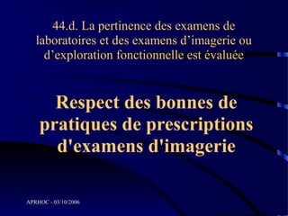 44.d. La pertinence des examens de
   laboratoires et des examens d’imagerie ou
     d’exploration fonctionnelle est évaluée


      Respect des bonnes de
    pratiques de prescriptions
      d'examens d'imagerie

APRHOC - 03/10/2006
 