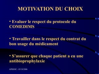 MOTIVATION DU CHOIX

• Evaluer le respect du protocole du
COMEDIMS

• Travailler dans le respect du contrat du
bon usage du médicament

• S’assurer que chaque patient a eu une
antibioprophylaxie
APRHOC - 03/10/2006
 