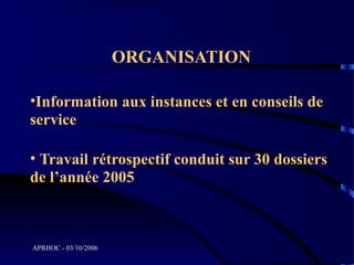 ORGANISATION

•Information aux instances et en conseils de
service

• Travail rétrospectif conduit sur 30 dossiers
de l’année 2005



APRHOC - 03/10/2006
 