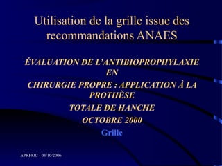 Utilisation de la grille issue des
        recommandations ANAES

  ÉVALUATION DE L’ANTIBIOPROPHYLAXIE
                   EN
  CHIRURGIE PROPRE : APPLICATION À LA
              PROTHÈSE
          TOTALE DE HANCHE
             OCTOBRE 2000
                 Grille

APRHOC - 03/10/2006
 