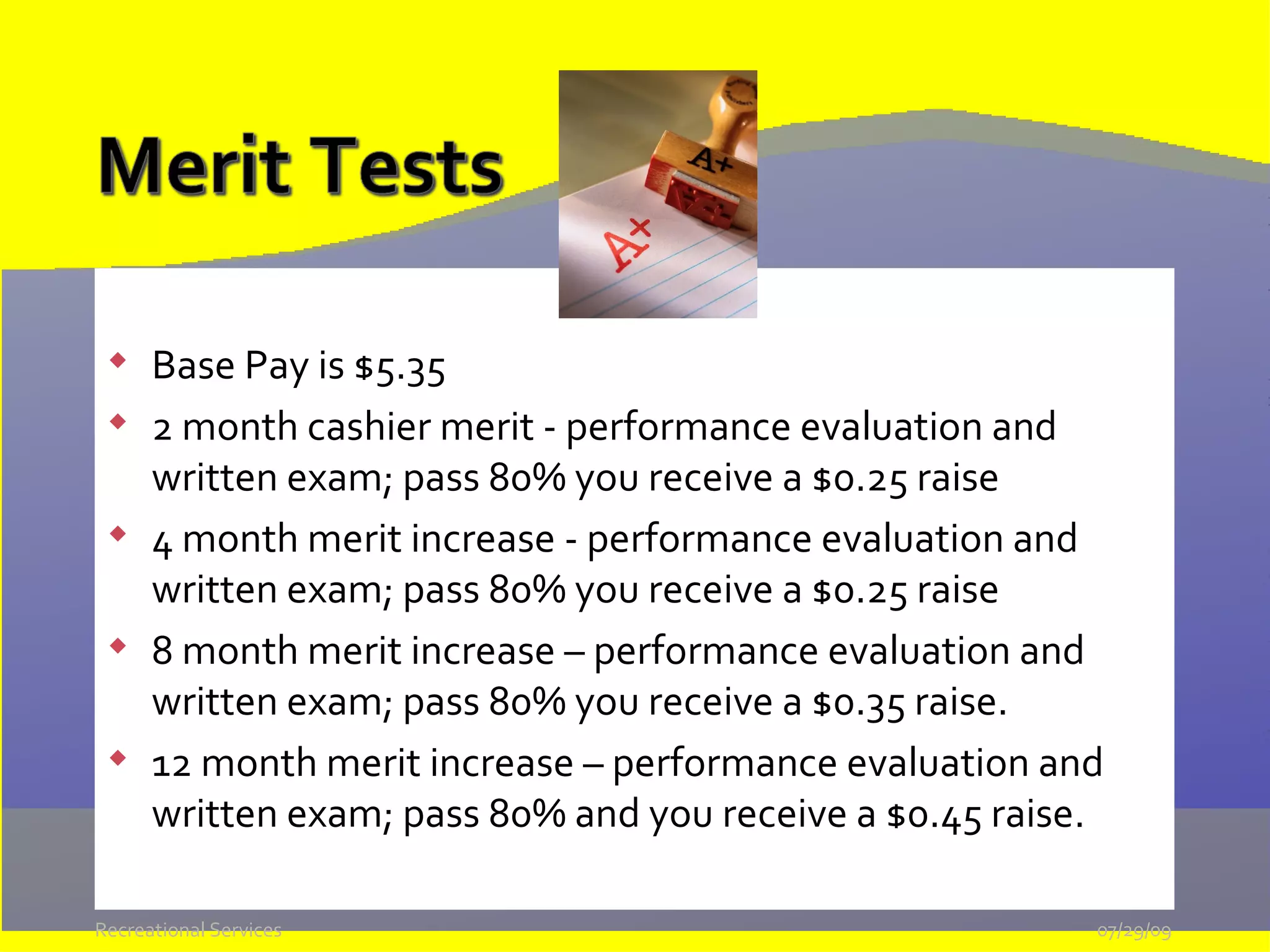 Base Pay is $5.35 2 month cashier merit - performance evaluation and written exam; pass 80% you receive a $0.25 raise 4 month merit increase - performance evaluation and written exam; pass 80% you receive a $0.25 raise 8 month merit increase – performance evaluation and written exam; pass 80% you receive a $0.35 raise.  12 month merit increase – performance evaluation and written exam; pass 80% and you receive a $0.45 raise. 05/26/09 Recreational Services 