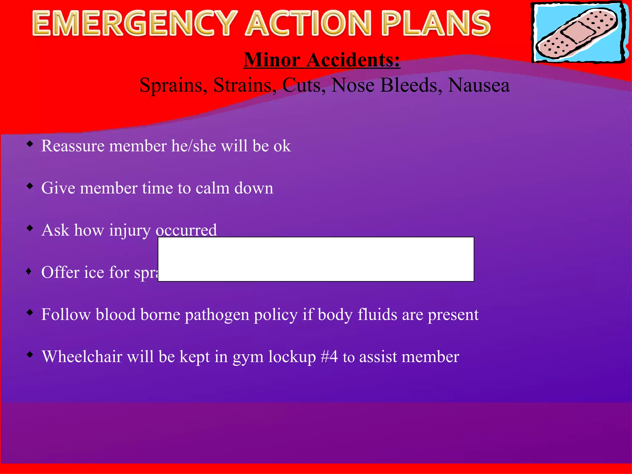 Minor Accidents:   Sprains, Strains, Cuts, Nose Bleeds, Nausea Reassure member he/she will be ok Give member time to calm down Ask how injury occurred Offer ice for sprains, strains, or bruises Follow blood borne pathogen policy if body fluids are present Wheelchair will be kept in gym lockup #4  to  assist member 