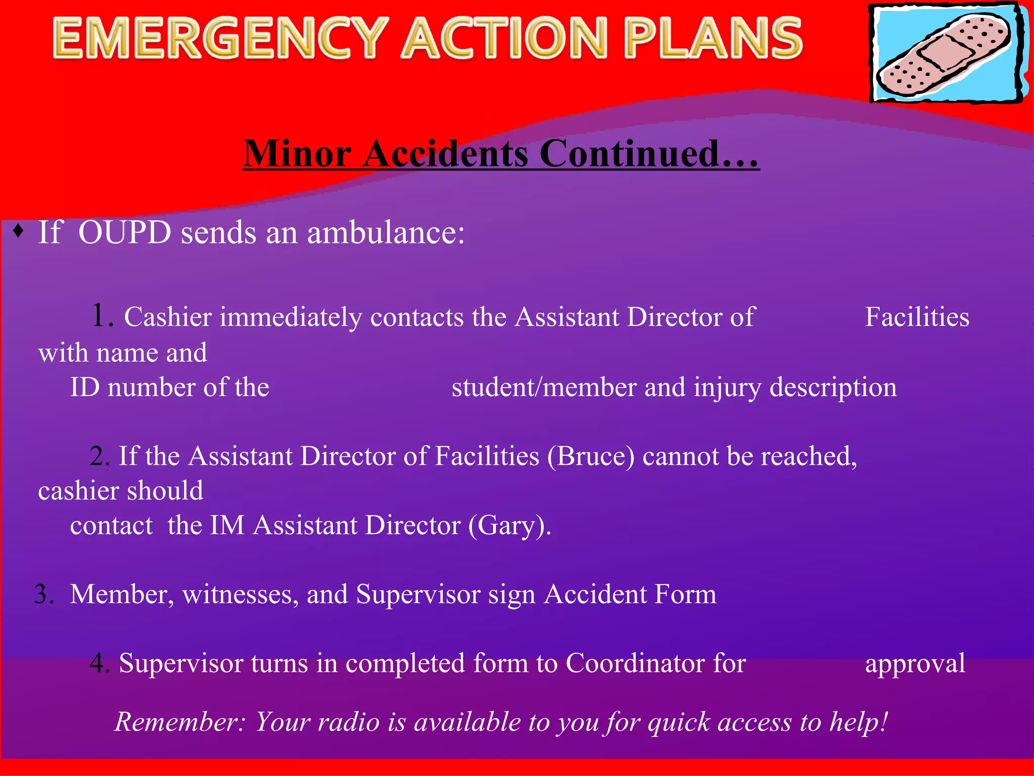 Minor Accidents Continued… If  OUPD sends an ambulance: 1.   Cashier immediately contacts the Assistant Director of  Facilities with name and  ID number of the  student/member and injury description 2.  If the Assistant Director of Facilities (Bruce) cannot be reached,  cashier should  contact  the IM Assistant Director (Gary). 3.  Member, witnesses, and Supervisor sign Accident Form 4.  Supervisor turns in completed form to Coordinator for  approval Remember: Your radio is available to you for quick access to help! 