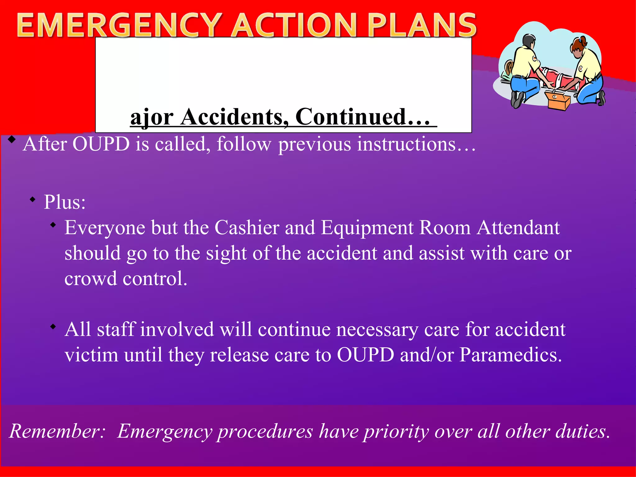 After OUPD is called, follow   previous instructions… Plus:  Everyone but the Cashier and Equipment Room Attendant should go to the sight of the accident and assist with care or crowd control. All staff involved will continue necessary care for accident victim until they release care to OUPD and/or Paramedics. Remember:  Emergency procedures have priority over all other duties.  Major Accidents, Continued…  