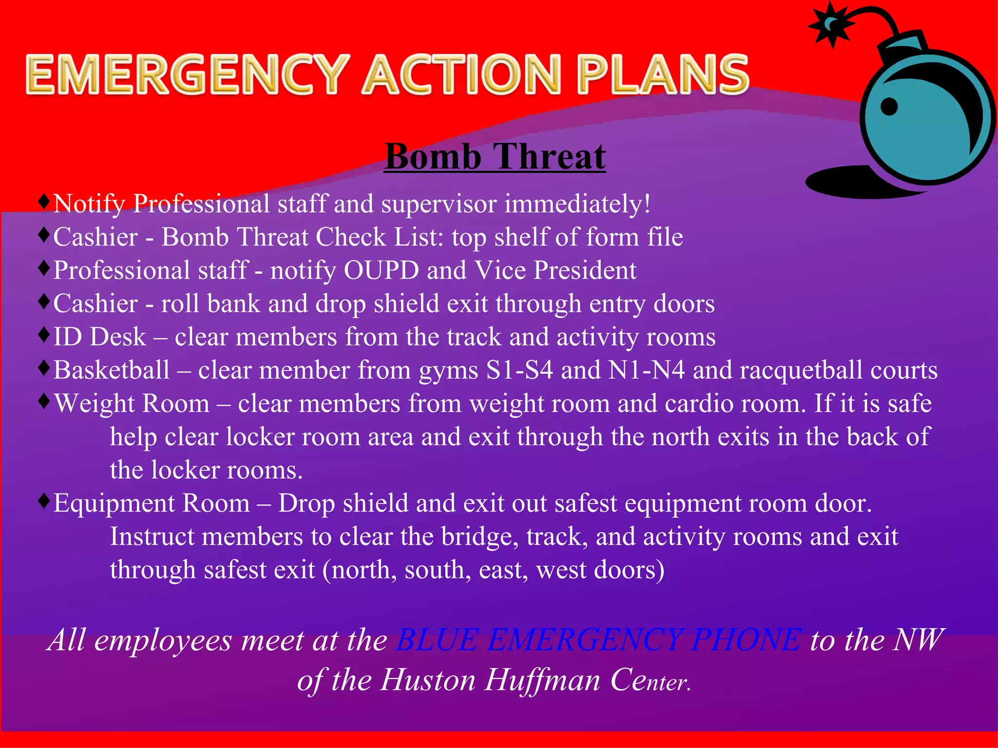 Bomb Threat Notify Professional staff and supervisor immediately! Cashier - Bomb Threat Check List: top shelf of form file Professional staff - notify OUPD and Vice President  Cashier - roll bank and drop shield exit through entry doors ID Desk – clear members from the track and activity rooms Basketball – clear member from gyms S1-S4 and N1-N4 and racquetball courts Weight Room – clear members from weight room and cardio room. If it is safe  help clear locker room area and exit through the north exits in the back of the locker rooms. Equipment Room – Drop shield and exit out safest equipment room door.  Instruct members to clear the bridge, track, and activity rooms and exit through safest exit (north, south, east, west doors) All employees meet at the  BLUE EMERGENCY PHONE  to the NW of the Huston Huffman Ce nter. 