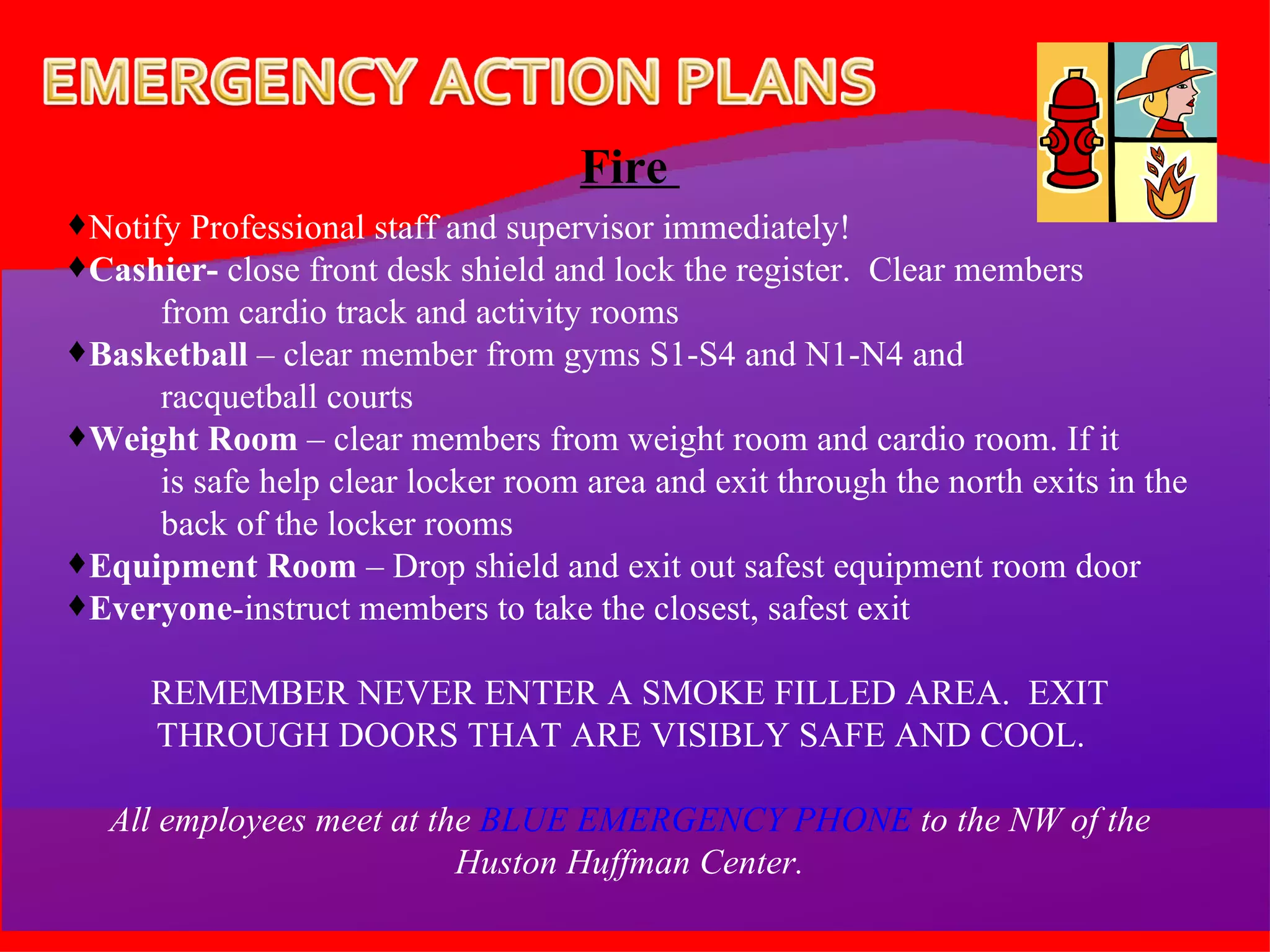 Fire  Notify Professional staff and supervisor immediately! Cashier-  close front desk shield and lock the register.  Clear members  from cardio track and activity rooms Basketball  – clear member from gyms S1-S4 and N1-N4 and  racquetball courts Weight Room  – clear members from weight room and cardio room. If it  is safe help clear locker room area and exit through the north exits in the back of the locker rooms Equipment Room  – Drop shield and exit out safest equipment room door Everyone -instruct members to take the closest, safest exit REMEMBER NEVER ENTER A SMOKE FILLED AREA.  EXIT THROUGH DOORS THAT ARE VISIBLY SAFE AND COOL.  All employees meet at the  BLUE EMERGENCY PHONE  to the NW of the Huston Huffman Center. 