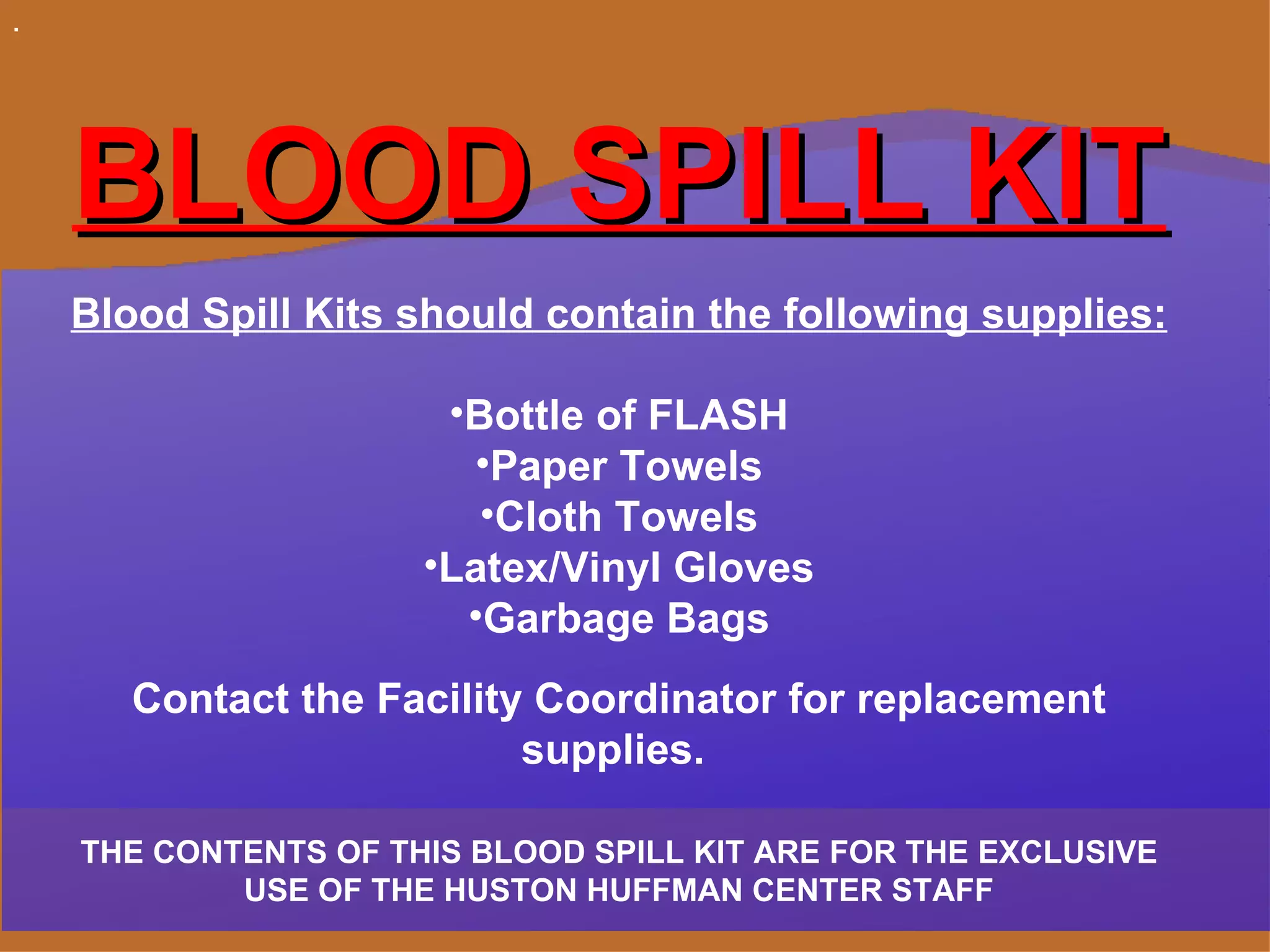 . BLOOD SPILL KIT Blood Spill Kits should contain the following supplies: Bottle of FLASH Paper Towels Cloth Towels Latex/Vinyl Gloves Garbage Bags Contact the Facility Coordinator for replacement supplies.  THE CONTENTS OF THIS BLOOD SPILL KIT ARE FOR THE EXCLUSIVE USE OF THE HUSTON HUFFMAN CENTER STAFF 