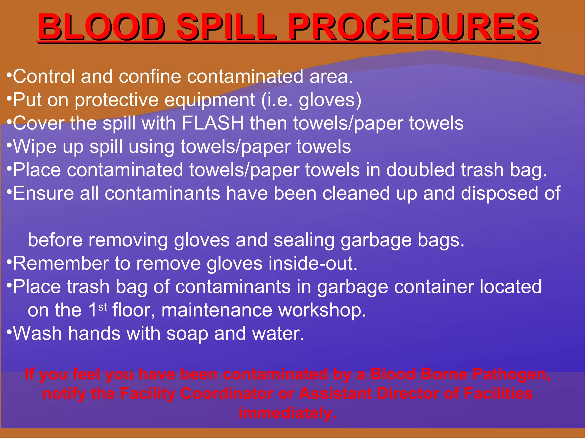 BLOOD SPILL PROCEDURES Control and confine contaminated area.  Put on protective equipment (i.e. gloves) Cover the spill with FLASH then towels/paper towels Wipe up spill using towels/paper towels Place contaminated towels/paper towels in doubled trash bag.  Ensure all contaminants have been cleaned up and disposed of  before removing gloves and sealing garbage bags. Remember to remove gloves inside-out. Place trash bag of contaminants in garbage container located  on the 1 st  floor, maintenance workshop. Wash hands with soap and water. If you feel you have been contaminated by a Blood Borne Pathogen, notify the Facility Coordinator or Assistant Director of Facilities immediately. 