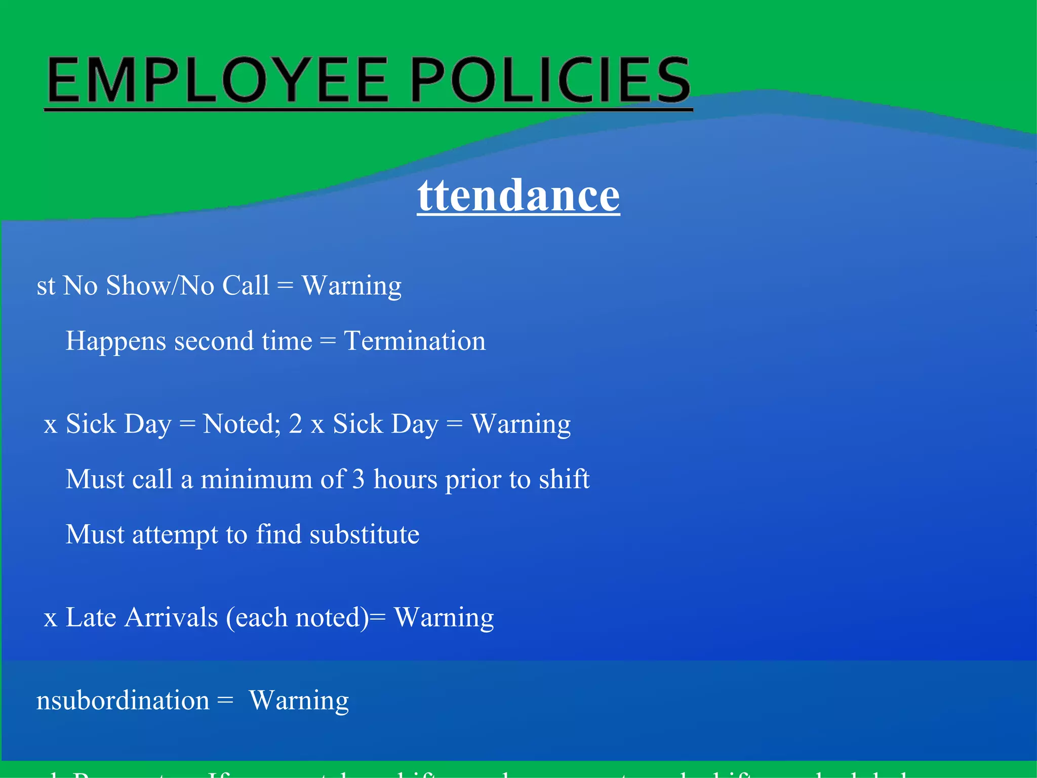 Attendance 1st No Show/No Call = Warning Happens second time = Termination 1 x Sick Day = Noted; 2 x Sick Day = Warning Must call a minimum of 3 hours prior to shift Must attempt to find substitute 3 x Late Arrivals (each noted)= Warning Insubordination =  Warning Sub Requests = If no one takes shift, employee must work shift as scheduled   If employee does not show = No Show & automatic warning Requests must be posted 7 days prior to date substitute is needed Missed (No Show/No Call) In-service Training = No Show Must still attend make-up session 2 x Warnings = Termination! 
