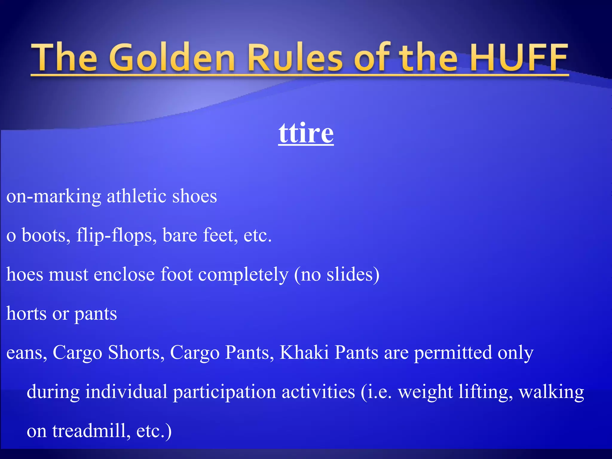 Attire   Non-marking athletic shoes No boots, flip-flops, bare feet, etc. Shoes must enclose foot completely (no slides) Shorts or pants Jeans, Cargo Shorts, Cargo Pants, Khaki Pants are permitted only  during individual participation activities (i.e. weight lifting, walking  on treadmill, etc.) Shirts Tank tops T-shirts Women’s sport tops Towel used as barrier between skin & equipment (i.e. weight  machines, stretch mats, etc.) 
