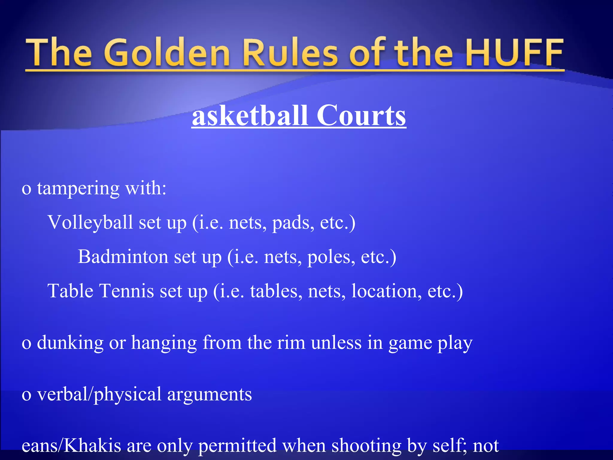 Basketball Courts No tampering with:   Volleyball set up (i.e. nets, pads, etc.)   Badminton set up (i.e. nets, poles, etc.)   Table Tennis set up (i.e. tables, nets, location, etc.) No dunking or hanging from the rim unless in game play No verbal/physical arguments Jeans/Khakis are only permitted when shooting by self; not  during game play No spitting Gum or saliva “ Shirts/Skins” games are permitted “ Skins” team must put shirts back on following the completion  of the game 