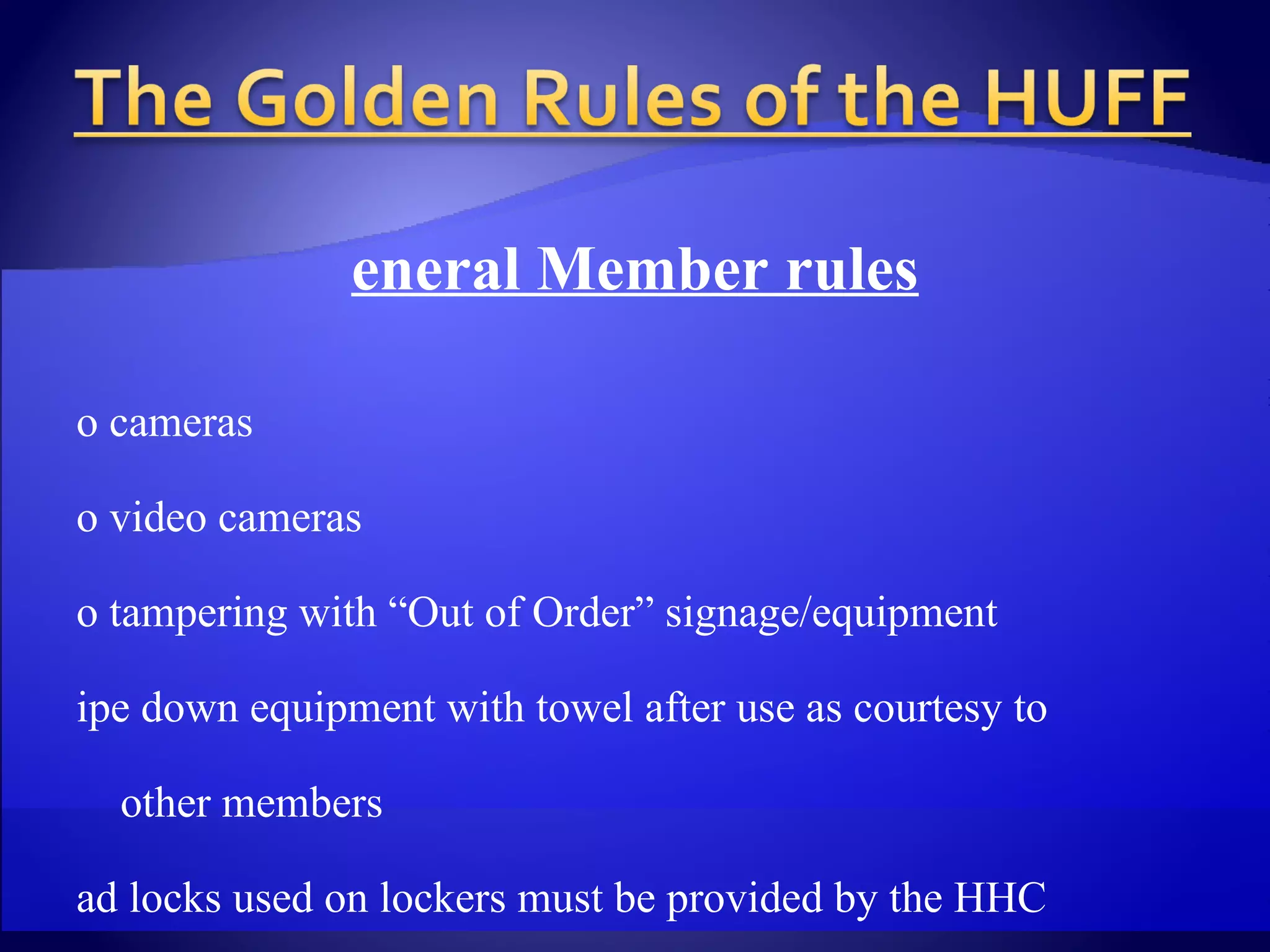 General Member rules No cameras No video cameras No tampering with “Out of Order” signage/equipment Wipe down equipment with towel after use as courtesy to  other members Pad locks used on lockers must be provided by the HHC Personal locks are not permitted Must have valid One Card ID to utilize HHC Use of some else’s ID is grounds for removal from facility  & confiscation of ID Handicap gate must only be used for those with disabilities,  deliveries & employees 