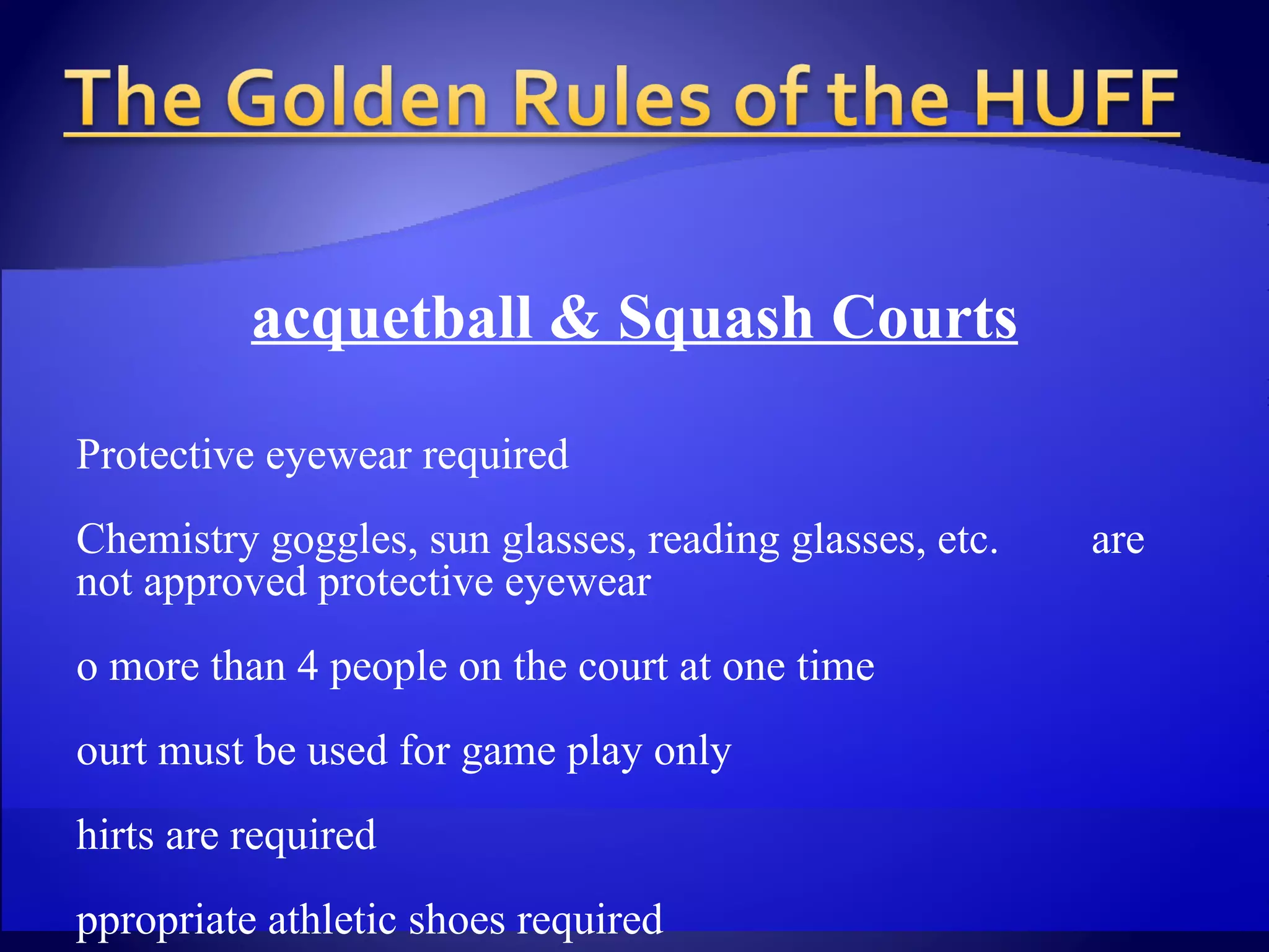 Racquetball & Squash Courts   Protective eyewear required Chemistry goggles, sun glasses, reading glasses, etc.  are not approved protective eyewear No more than 4 people on the court at one time Court must be used for game play only Shirts are required Appropriate athletic shoes required Must be non-marking shoes Jeans are not permitted Court reservations must be made a minimum of 1 hour in  advance No striking walls during play 