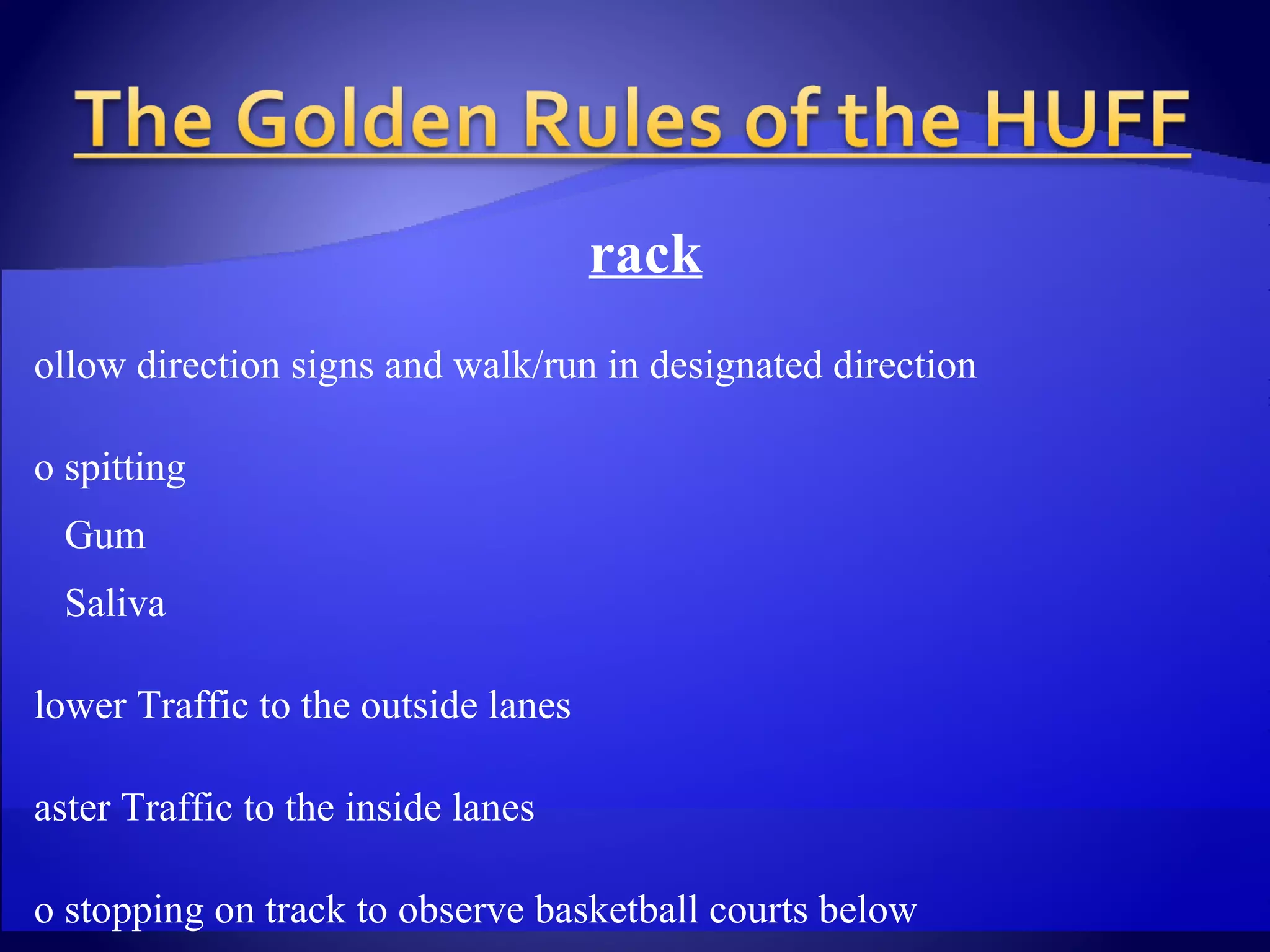 Track Follow direction signs and walk/run in designated direction No spitting Gum  Saliva Slower Traffic to the outside lanes Faster Traffic to the inside lanes No stopping on track to observe basketball courts below Avoid walking/running in groups which may block flow of traffic Shirts are NOT required for male members when running on the  track Jog bras are acceptable for female members when running on the  track 