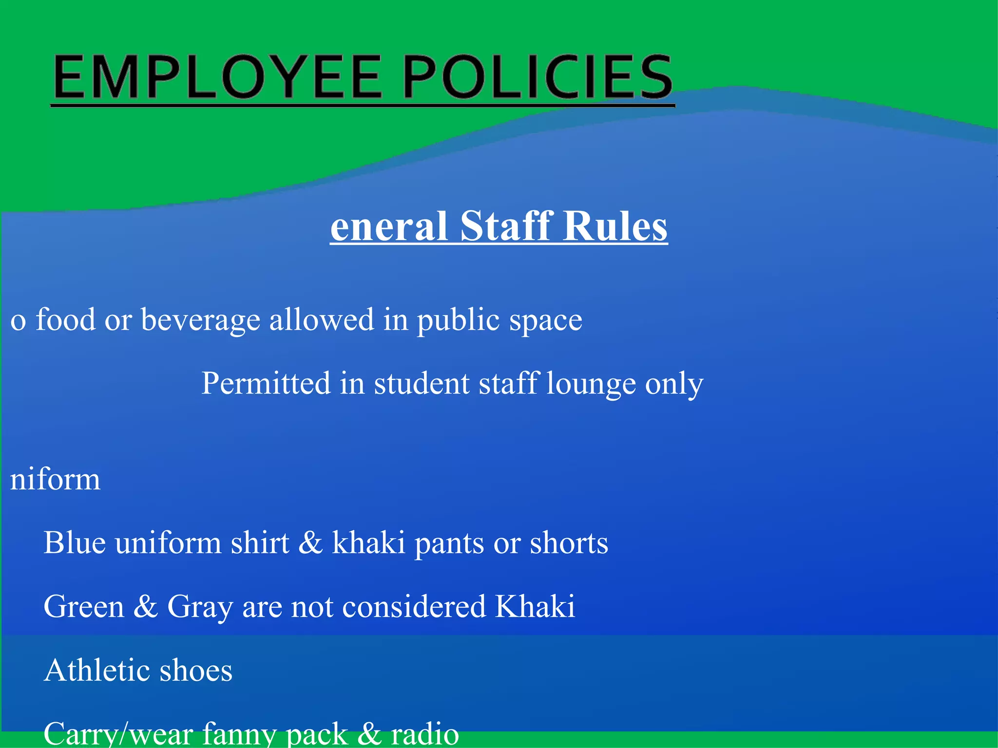 General Staff Rules No food or beverage allowed in public space   Permitted in student staff lounge only Uniform Blue uniform shirt & khaki pants or shorts Green & Gray are not considered Khaki Athletic shoes Carry/wear fanny pack & radio Stay in assigned area unless assigned otherwise by Supervisor Arrive to shift:   15 minutes prior to start for  opening shifts 5 minutes prior to start for other shifts (i.e. Arrive for shift at 3:55pm; be in position at 4:00pm) 