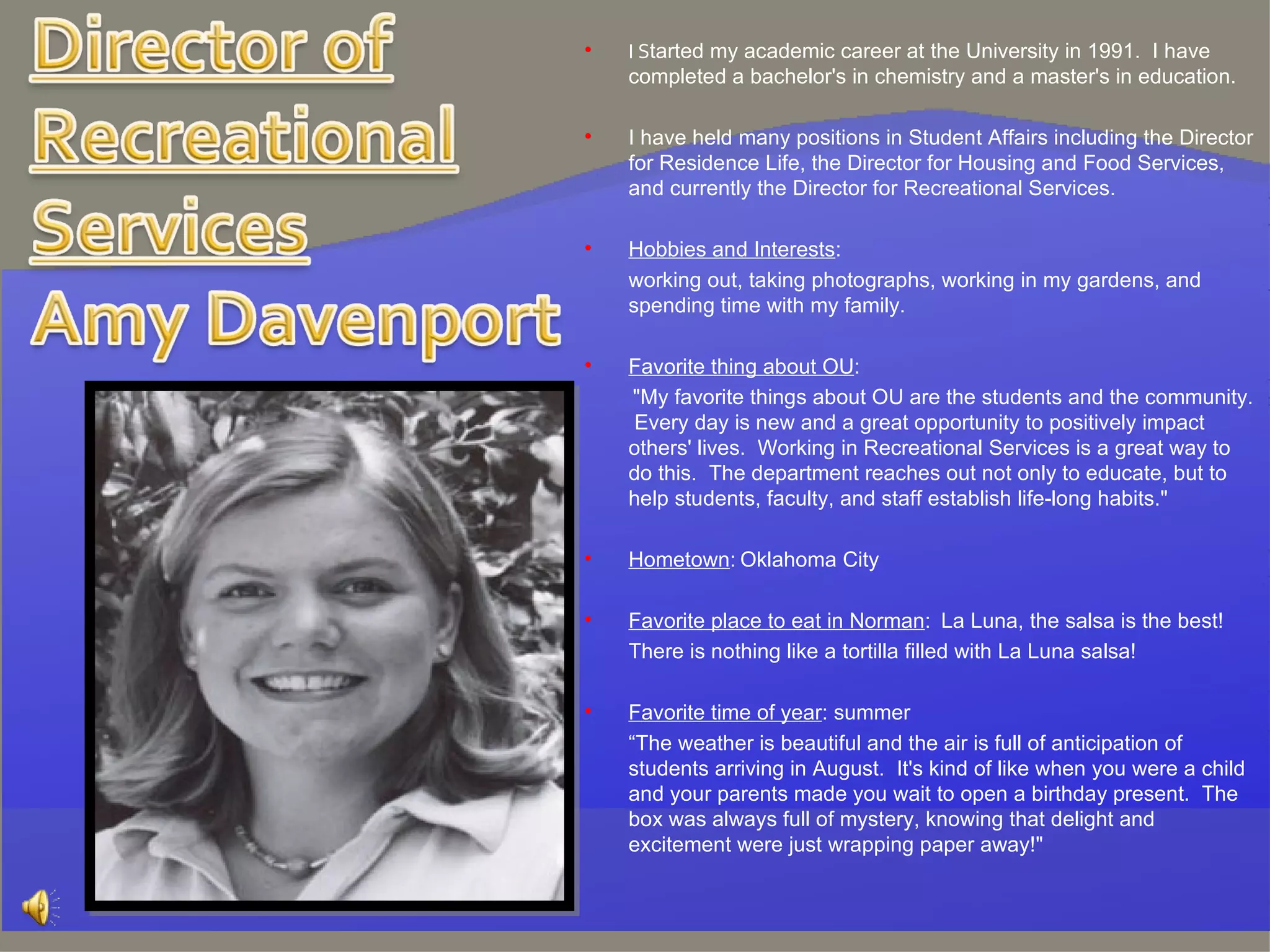I S tarted my academic career at the University in 1991.  I have completed a bachelor's in chemistry and a master's in education.  I have held many positions in Student Affairs including the Director for Residence Life, the Director for Housing and Food Services, and currently the Director for Recreational Services.  Hobbies and Interests : working out, taking photographs, working in my gardens, and spending time with my family.   Favorite thing about OU :   "My favorite things about OU are the students and the community.  Every day is new and a great opportunity to positively impact others' lives.  Working in Recreational Services is a great way to do this.  The department reaches out not only to educate, but to help students, faculty, and staff establish life-long habits."   Hometown :   Oklahoma City   Favorite place to eat in Norman :  La Luna, the salsa is the best! There is nothing like a tortilla filled with La Luna salsa!   Favorite time of year : summer “ The weather is beautiful and the air is full of anticipation of students arriving in August.  It's kind of like when you were a child and your parents made you wait to open a birthday present.  The box was always full of mystery, knowing that delight and excitement were just wrapping paper away!"   