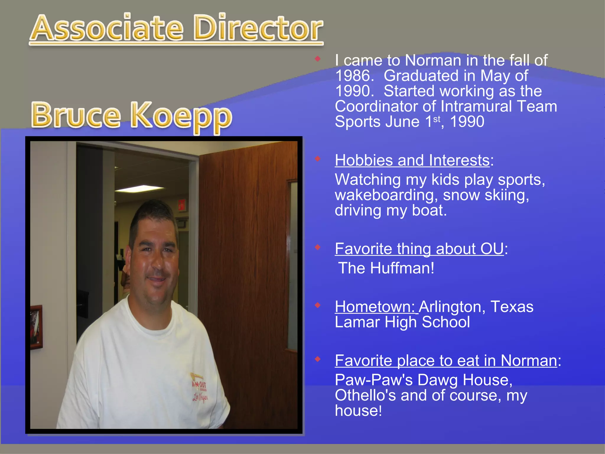 I came to Norman in the fall of 1986.  Graduated in May of 1990.  Started working as the Coordinator of Intramural Team Sports June 1 st , 1990   Hobbies and Interests : Watching my kids play sports, wakeboarding, snow skiing, driving my boat.   Favorite thing about OU :   The Huffman!   Hometown:   Arlington, Texas Lamar High School   Favorite place to eat in Norman : Paw-Paw's Dawg House, Othello's and of course, my house ! 