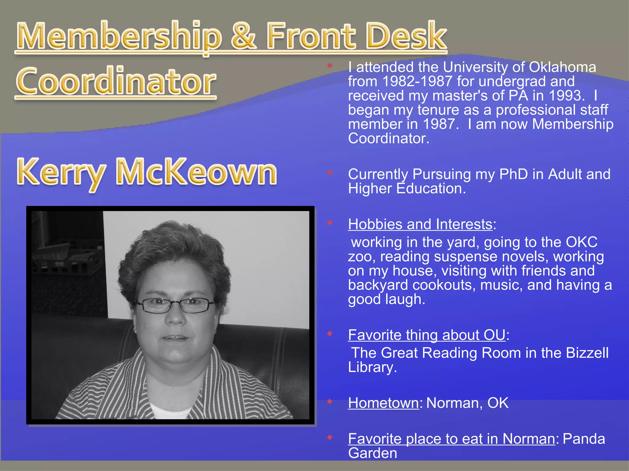 I attended the University of Oklahoma from 1982-1987 for undergrad and received my master's of PA in 1993.  I  began my tenure as a professional staff member in 1987.  I am now Membership Coordinator.   Currently Pursuing my PhD in Adult and Higher Education. Hobbies and Interests :   working in the yard, going to the OKC zoo, reading suspense novels, working on my house, visiting with friends and backyard cookouts, music, and having a good laugh.   Favorite thing about OU :   The Great Reading Room in the Bizzell Library.   Hometown :   Norman, OK   Favorite place to eat in Norman :   Panda Garden   