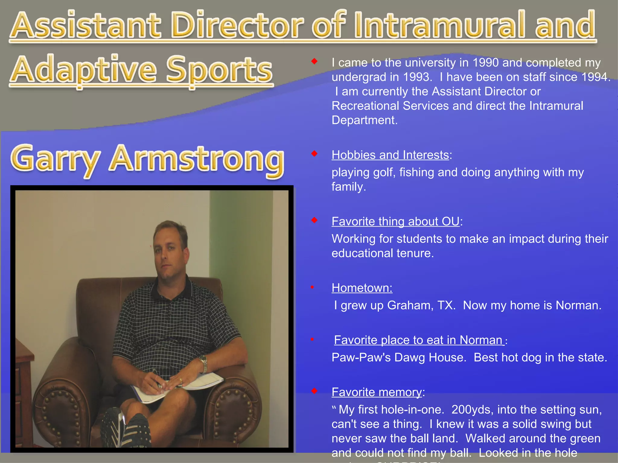 I came to the university in 1990 and completed my undergrad in 1993.  I have been on staff since 1994.  I am currently the Assistant Director or Recreational Services and direct the Intramural Department.   Hobbies and Interests : playing golf, fishing and doing anything with my family.   Favorite thing about OU : Working for students to make an impact during their educational tenure. Hometown:   I grew up Graham, TX.  Now my home is Norman. Favorite place to eat in Norman   : Paw-Paw's Dawg House.  Best hot dog in the state.   Favorite memory : “  My first hole-in-one.  200yds, into the setting sun, can't see a thing.  I knew it was a solid swing but never saw the ball land.  Walked around the green and could not find my ball.  Looked in the hole and……SURPRISE!  “ 