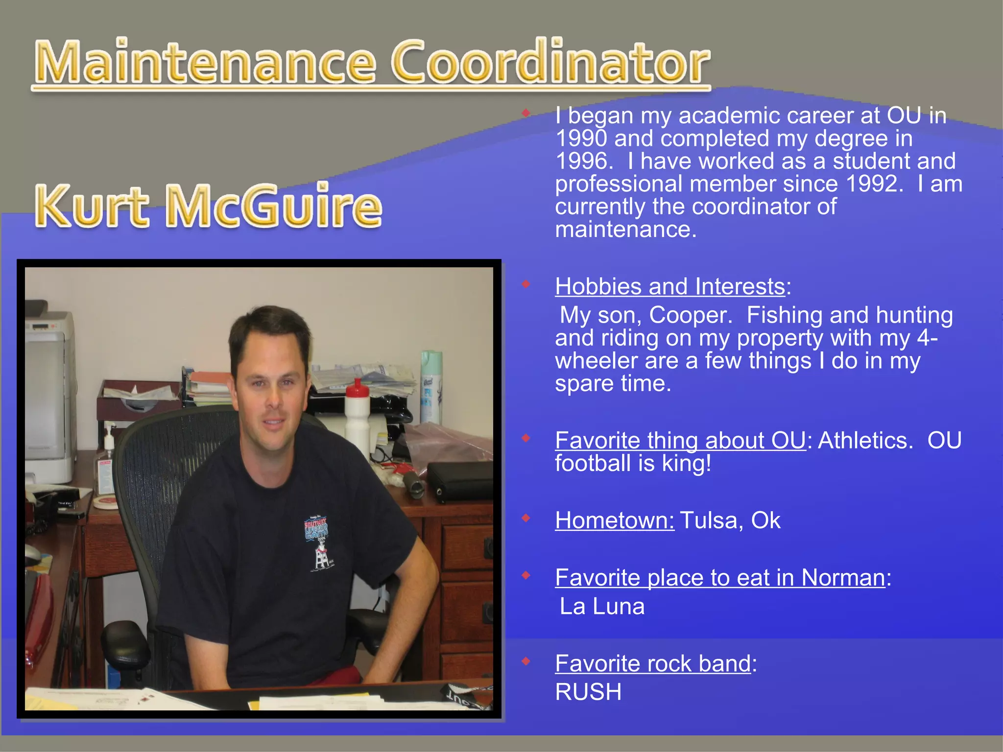I began my academic career at OU in 1990 and completed my degree in 1996.  I have worked as a student and professional member since 1992.  I am currently the coordinator of maintenance.   Hobbies and Interests :   My son, Cooper.  Fishing and hunting and riding on my property with my 4-wheeler are a few things I do in my spare time. Favorite thing about OU :   Athletics.  OU football is king!   Hometown:   Tulsa, Ok   Favorite place to eat in Norman :   La Luna   Favorite rock band :  RUSH   