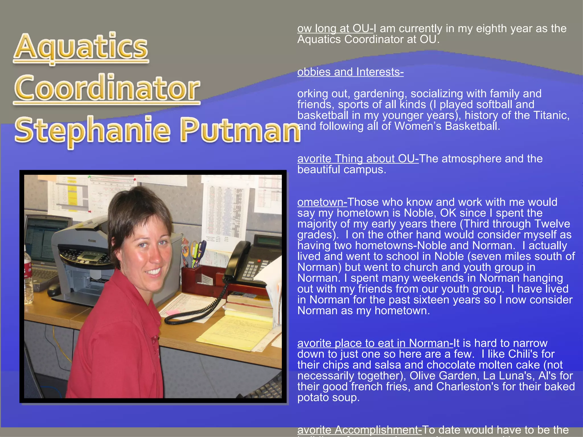How long at OU- I am currently in my eighth year as the Aquatics Coordinator at OU.   Hobbies and Interests- working out, gardening, socializing with family and friends, sports of all kinds (I played softball and basketball in my younger years), history of the Titanic, and following all of Women’s Basketball. Favorite Thing about OU- The atmosphere and the beautiful campus. Hometown- Those who know and work with me would say my hometown is Noble, OK since I spent the majority of my early years there (Third through Twelve grades).  I on the other hand would consider myself as having two hometowns-Noble and Norman.  I actually lived and went to school in Noble (seven miles south of Norman) but went to church and youth group in Norman. I spent many weekends in Norman hanging out with my friends from our youth group.  I have lived in Norman for the past sixteen years so I now consider Norman as my hometown.  Favorite place to eat in Norman- It is hard to narrow down to just one so here are a few.  I like Chili's for their chips and salsa and chocolate molten cake (not necessarily together), Olive Garden, La Luna's, Al's for their good french fries, and Charleston's for their baked potato soup. Favorite Accomplishment- To date would have to be the building of my new house.  It was an exciting process and an even better outcome.  I would recommend this process to anyone that was interested. 