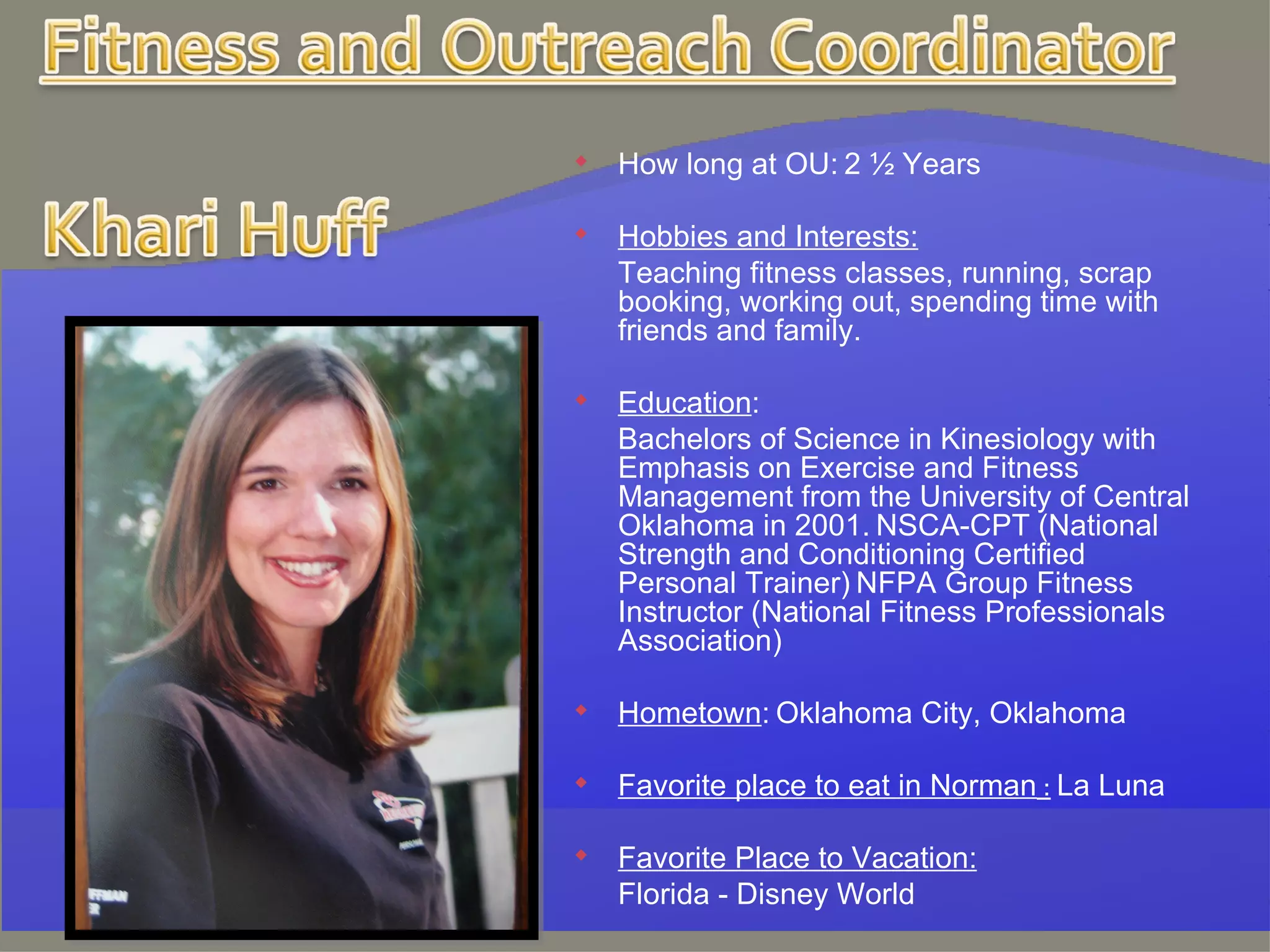 How long at OU:   2 ½ Years   Hobbies and Interests: Teaching fitness classes, running, scrap booking, working out, spending time with friends and family.   Education :  Bachelors of Science in Kinesiology with Emphasis on Exercise and Fitness Management from the University of Central Oklahoma in 2001.   NSCA-CPT (National Strength and Conditioning Certified Personal Trainer)   NFPA Group Fitness Instructor (National Fitness Professionals Association)   Hometown :   Oklahoma City, Oklahoma   Favorite place to eat in Norman  :   La Luna Favorite Place to Vacation:   Florida - Disney World 