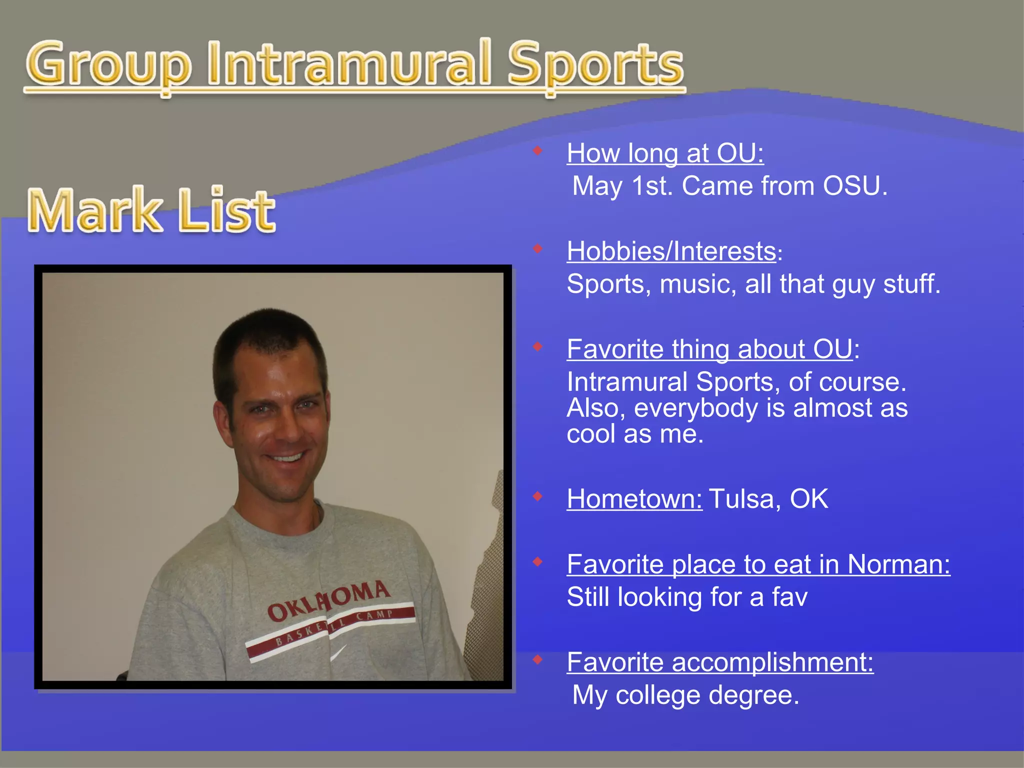 How long at OU:   May 1st. Came from OSU. Hobbies/Interests : Sports, music, all that guy stuff. Favorite thing about OU : Intramural Sports, of course. Also, everybody is almost as cool as me.   Hometown:   Tulsa, OK   Favorite place to eat in Norman: Still looking for a fav   Favorite accomplishment:   My college degree. 