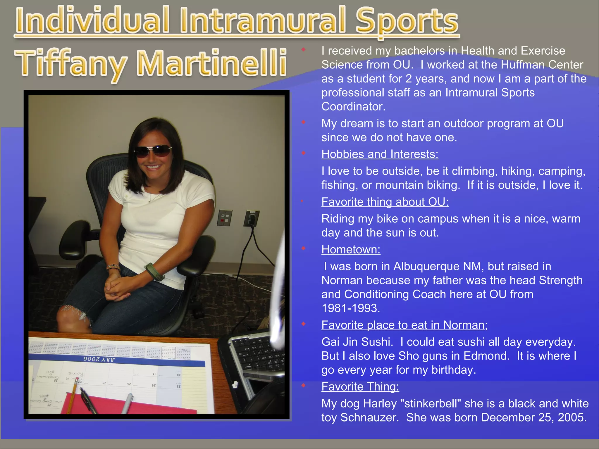 I received my bachelors in Health and Exercise Science from OU.  I worked at the Huffman Center as a student for 2 years, and now I am a part of the professional staff as an Intramural Sports Coordinator.  My dream is to start an outdoor program at OU since we do not have one.  Hobbies and Interests: I love to be outside, be it climbing, hiking, camping, fishing, or mountain biking.  If it is outside, I love it.   Favorite thing about OU: Riding my bike on campus when it is a nice, warm day and the sun is out.   Hometown:   I was born in Albuquerque NM, but raised in Norman because my father was the head Strength and Conditioning Coach here at OU from 1981-1993.   Favorite place to eat in Norman ;   Gai Jin Sushi.  I could eat sushi all day everyday.  But I also love Sho guns in Edmond.  It is where I go every year for my birthday.   Favorite Thing: My dog Harley "stinkerbell" she is a black and white toy Schnauzer.  She was born December 25, 2005. 