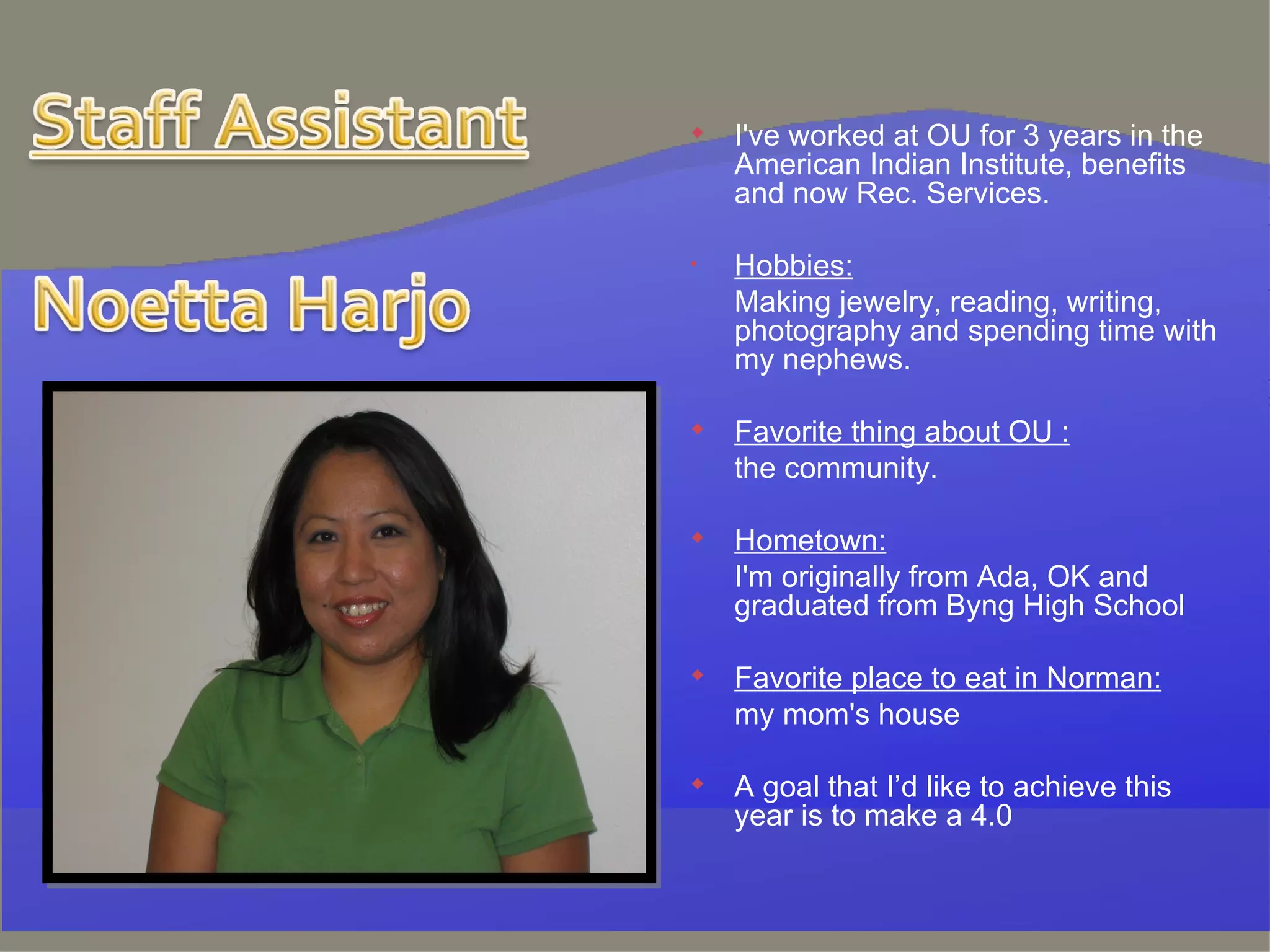 I've worked at OU for 3 years in the American Indian Institute, benefits and now Rec. Services.  Hobbies: Making jewelry, reading, writing, photography and spending time with my nephews.  Favorite thing about OU : the community.  Hometown: I'm originally from Ada, OK and graduated from Byng High School  Favorite place to eat in Norman: my mom's house  A goal that I’d like to achieve this year is to make a 4.0  