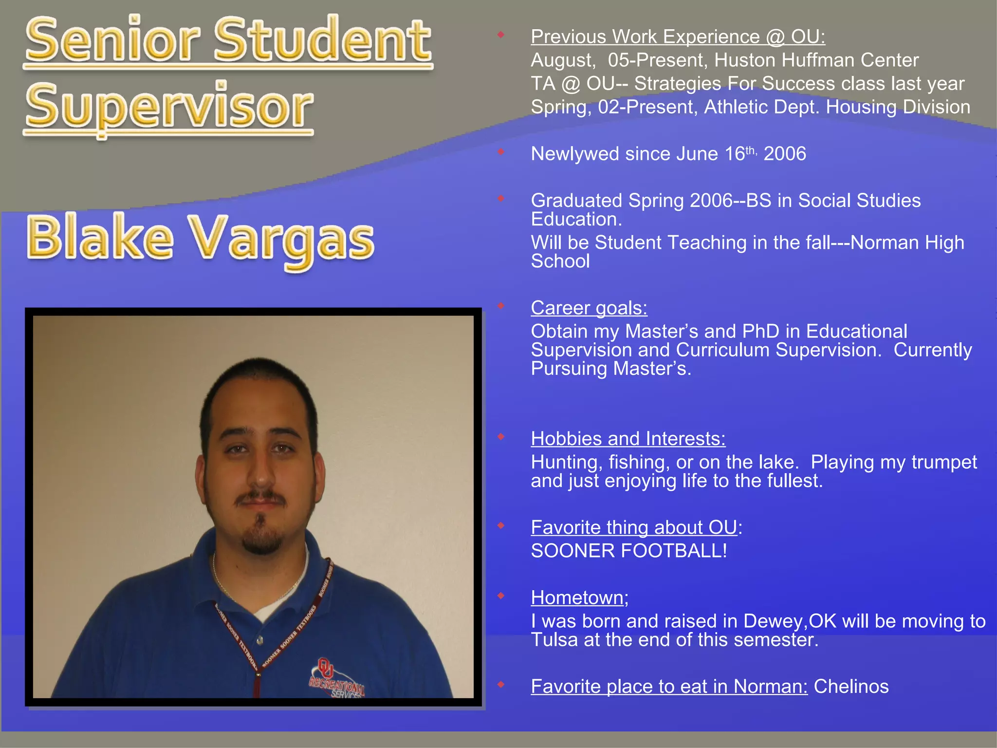 Previous Work Experience @ OU: August,  05-Present, Huston Huffman Center TA @ OU-- Strategies For Success class last year Spring, 02-Present, Athletic Dept. Housing Division Newlywed since June 16 th,  2006 Graduated Spring 2006--BS in Social Studies Education. Will be Student Teaching in the fall---Norman High School Career goals: Obtain my Master’s and PhD in Educational Supervision and Curriculum Supervision.  Currently Pursuing Master’s. Hobbies and Interests: Hunting, fishing, or on the lake.  Playing my trumpet and just enjoying life to the fullest.  Favorite thing about OU : SOONER FOOTBALL! Hometown ;  I was born and raised in Dewey,OK will be moving to Tulsa at the end of this semester. Favorite place to eat in Norman:  Chelinos 