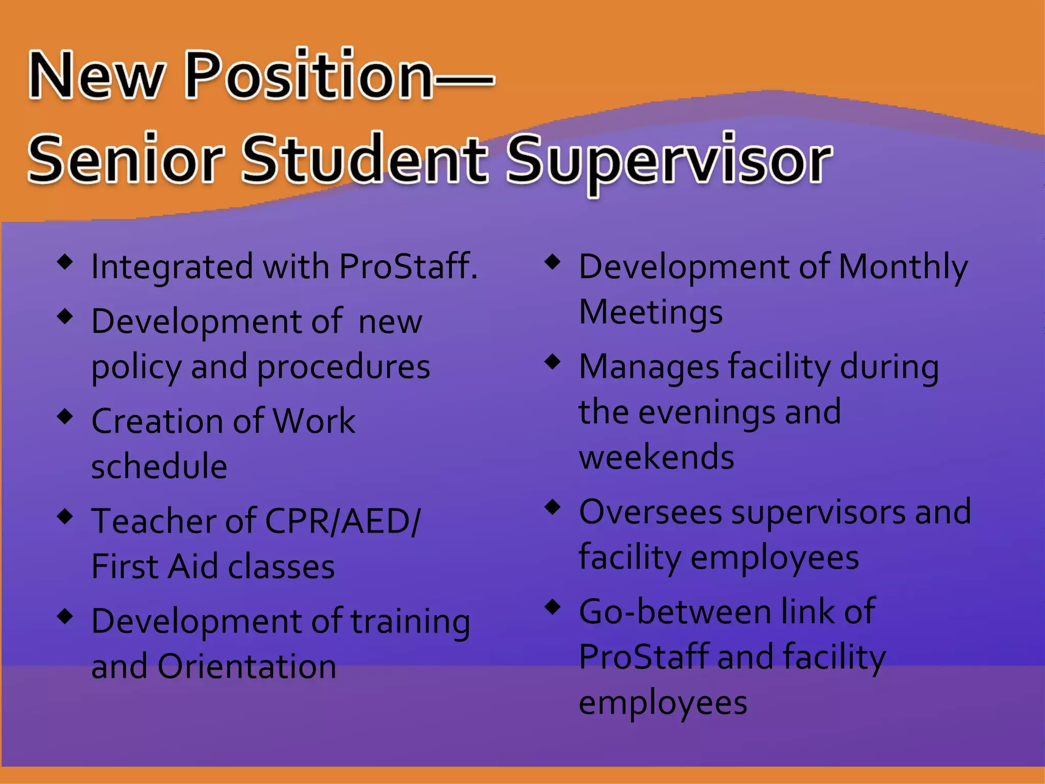 Development of Monthly Meetings Manages facility during the evenings and weekends Oversees supervisors and facility employees Go-between link of ProStaff and facility employees Integrated with ProStaff. Development of  new policy and procedures Creation of Work schedule Teacher of CPR/AED/  First Aid classes Development of training and Orientation 