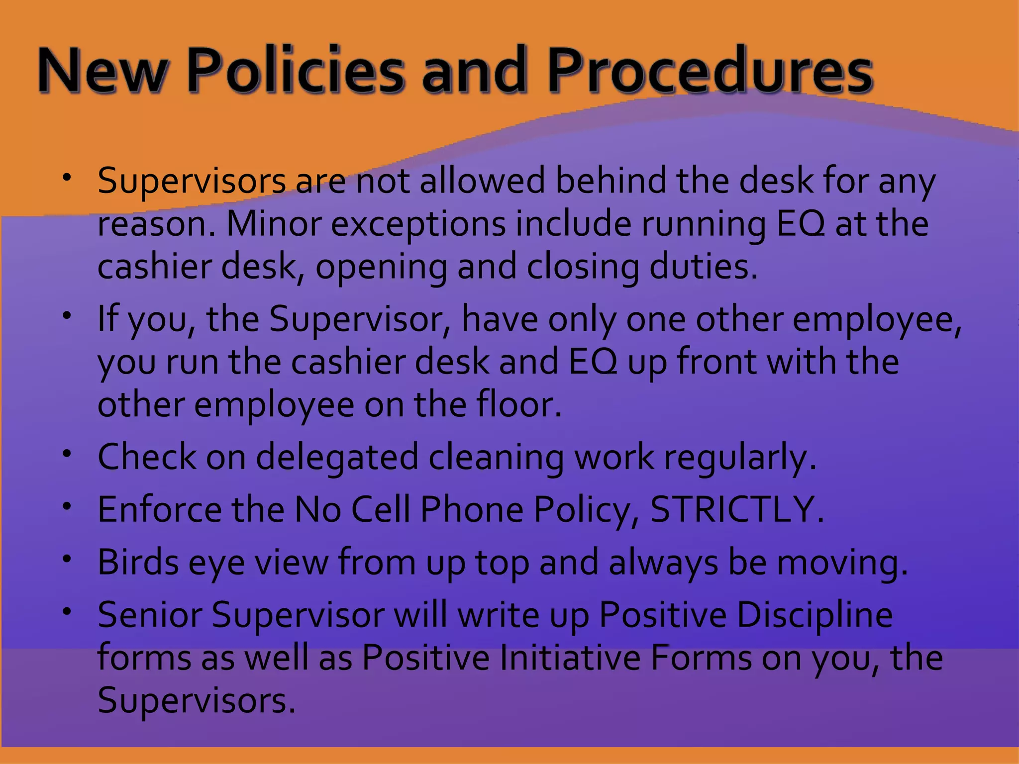 Supervisors are not allowed behind the desk for any reason. Minor exceptions include running EQ at the cashier desk, opening and closing duties. If you, the Supervisor, have only one other employee, you run the cashier desk and EQ up front with the other employee on the floor. Check on delegated cleaning work regularly. Enforce the No Cell Phone Policy, STRICTLY. Birds eye view from up top and always be moving. Senior Supervisor will write up Positive Discipline forms as well as Positive Initiative Forms on you, the Supervisors. 