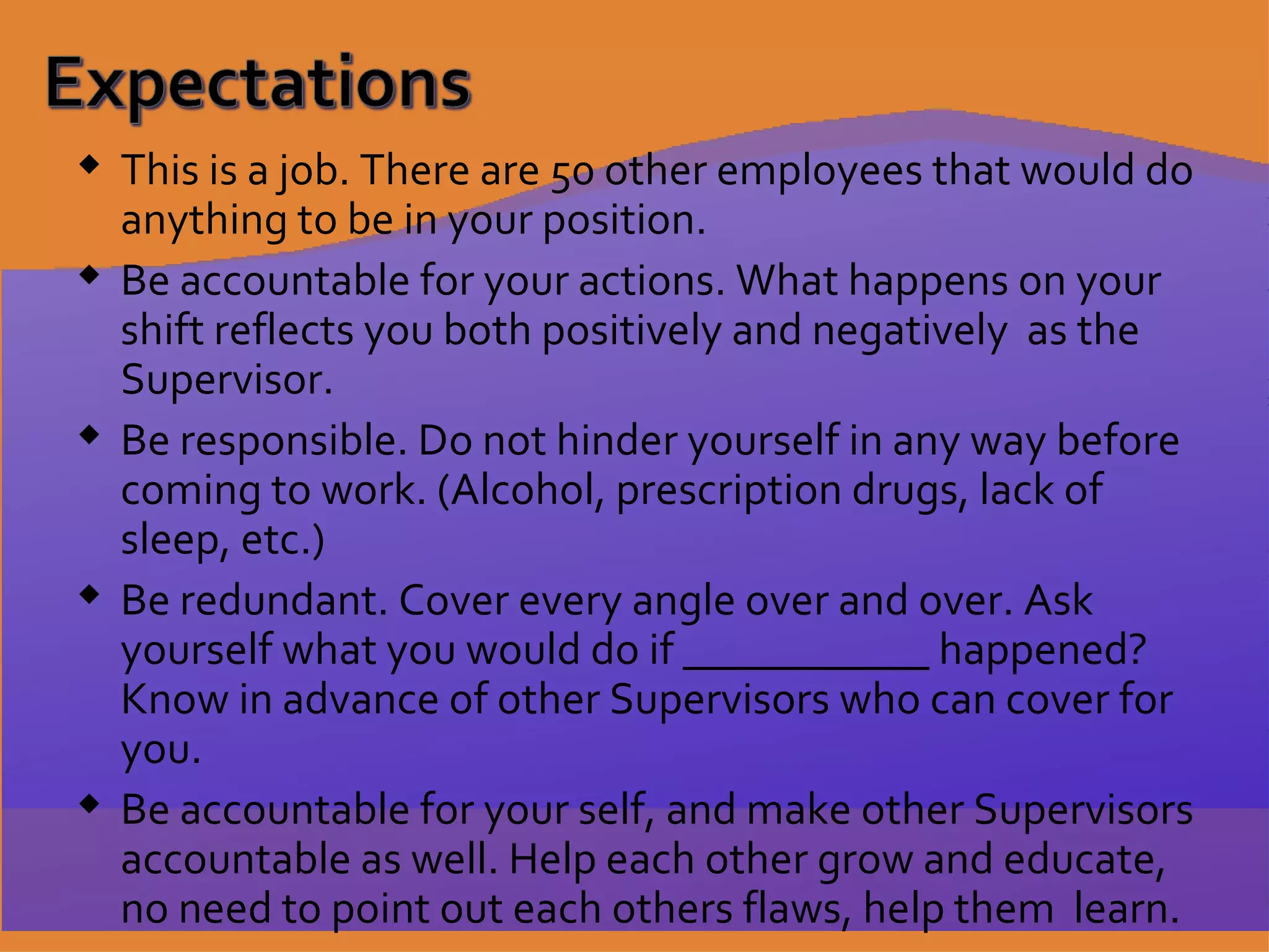 This is a job. There are 50 other employees that would do anything to be in your position. Be accountable for your actions. What happens on your shift reflects you both positively and negatively  as the Supervisor. Be responsible. Do not hinder yourself in any way before coming to work. (Alcohol, prescription drugs, lack of sleep, etc.) Be redundant. Cover every angle over and over. Ask yourself what you would do if ___________ happened? Know in advance of other Supervisors who can cover for you. Be accountable for your self, and make other Supervisors accountable as well. Help each other grow and educate, no need to point out each others flaws, help them  learn. 