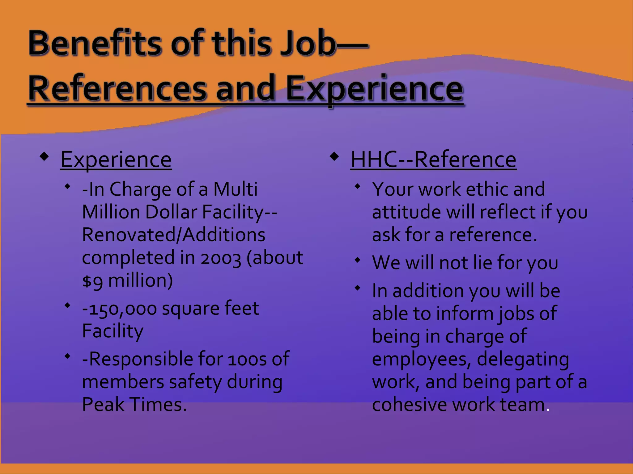 Experience -In Charge of a Multi Million Dollar Facility--Renovated/Additions completed in 2003 (about $9 million) -150,000 square feet Facility -Responsible for 100s of members safety during Peak Times. HHC--Reference Your work ethic and attitude will reflect if you ask for a reference. We will not lie for you In addition you will be able to inform jobs of being in charge of employees, delegating work, and being part of a cohesive work team . 