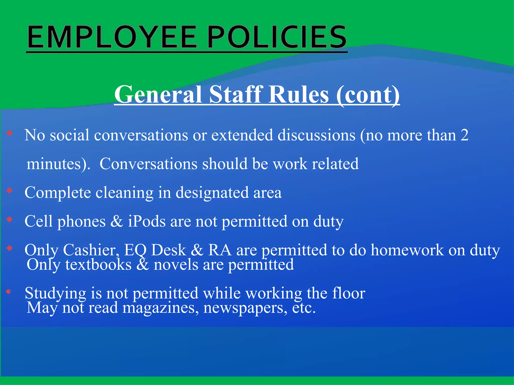 General Staff Rules (cont) No social conversations or extended discussions (no more than 2  minutes).  Conversations should be work related Complete cleaning in designated area Cell phones & iPods are not permitted on duty Only Cashier, EQ Desk & RA are permitted to do homework on duty Only textbooks & novels are permitted Studying is not permitted while working the floor May not read magazines, newspapers, etc. 