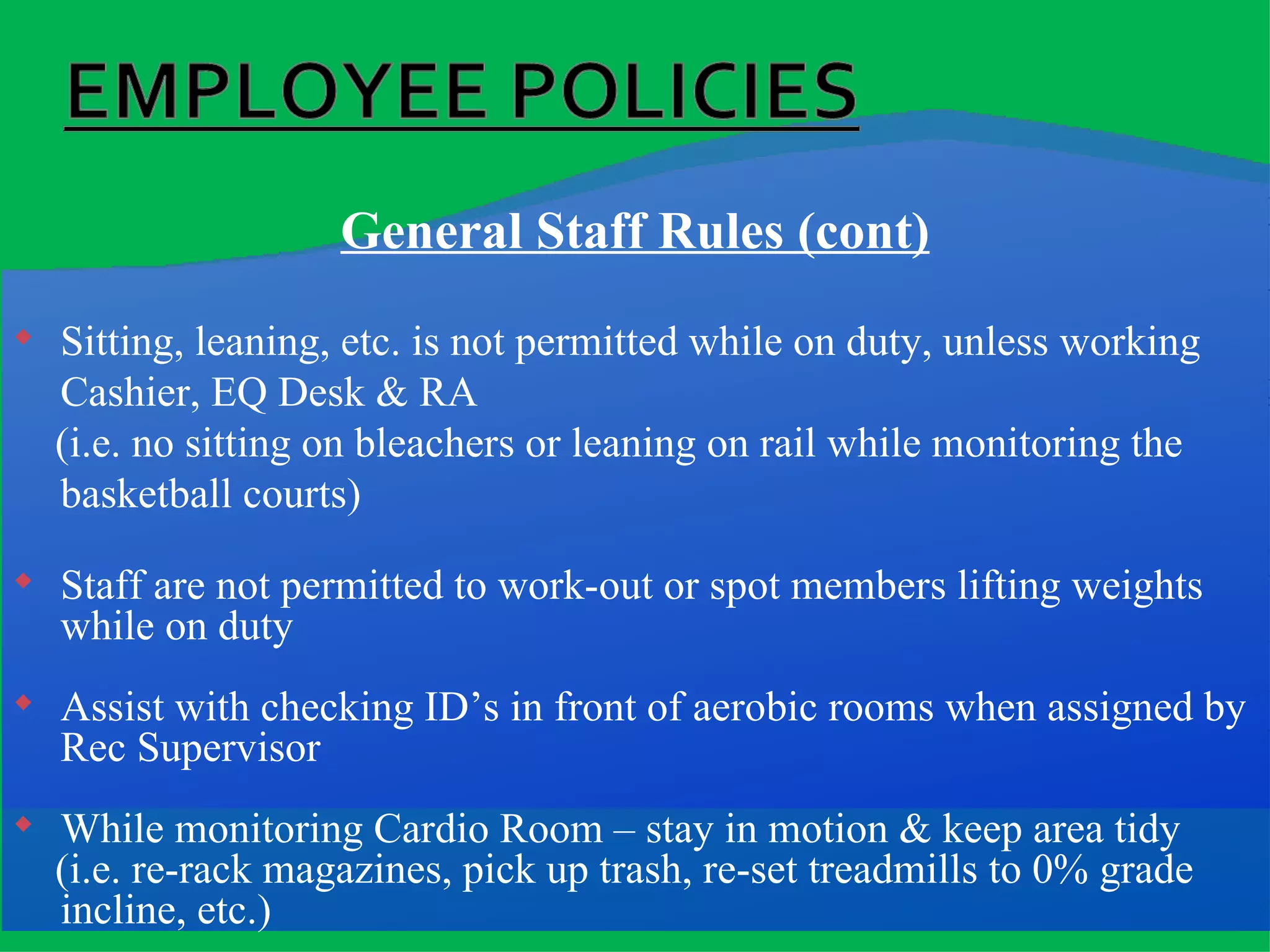 General Staff Rules (cont) Sitting, leaning, etc. is not permitted while on duty, unless working Cashier, EQ Desk & RA (i.e. no sitting on bleachers or leaning on rail while monitoring the basketball courts) Staff are not permitted to work-out or spot members lifting weights while on duty Assist with checking ID’s in front of aerobic rooms when assigned by Rec Supervisor While monitoring Cardio Room – stay in motion & keep area tidy (i.e. re-rack magazines, pick up trash, re-set treadmills to 0% grade incline, etc.) 