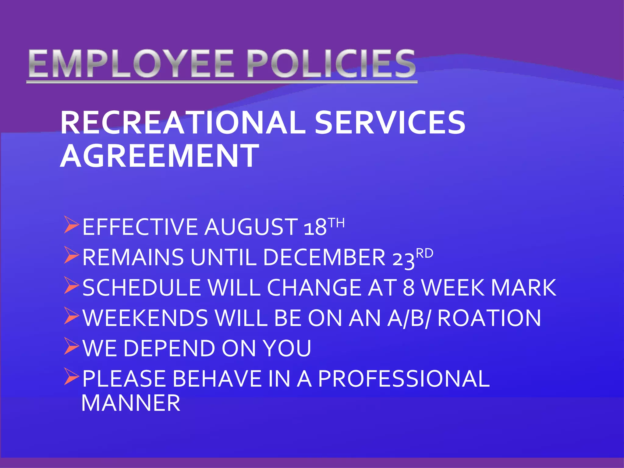 RECREATIONAL SERVICES AGREEMENT EFFECTIVE AUGUST 18 TH REMAINS UNTIL DECEMBER 23 RD SCHEDULE WILL CHANGE AT 8 WEEK MARK WEEKENDS WILL BE ON AN A/B/ ROATION WE DEPEND ON YOU  PLEASE BEHAVE IN A PROFESSIONAL MANNER 