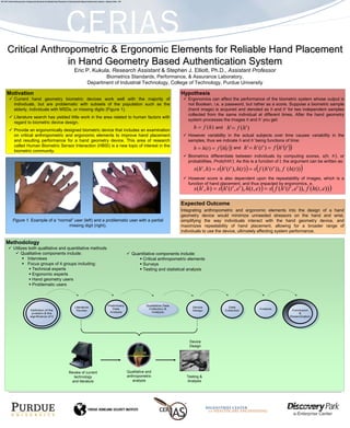 4C7-18C Critical Anthropometric & Ergonomic Elements for Reliable Hand Placement in Hand Geometry Based Authentication System – Stephen Elliot - IAP




       Critical Anthropometric & Ergonomic Elements for Reliable Hand Placement
                      in Hand Geometry Based Authentication System
                                                                                          Eric P. Kukula, Research Assistant & Stephen J. Elliott, Ph.D., Assistant Professor
                                                                                                                 Biometrics Standards, Performance, & Assurance Laboratory,
                                                                                                          Department of Industrial Technology, College of Technology, Purdue University

       Motivation                                                                                                                                                                Hypothesis
                Current hand geometry biometric devices work well with the majority of                                                                                               Ergonomics can affect the performance of the biometric system whose output is
                individuals, but are problematic with subsets of the population such as the                                                                                          not Boolean, i.e. a password, but rather as a score. Suppose a biometric sample
                elderly, individuals with MSDs, or missing digits (Figure 1).                                                                                                        (hand image) is acquired and denoted as h and h’ for two independent samples
                                                                                                                                                                                     collected from the same individual at different times. After the hand geometry
                Literature search has yielded little work in the area related to human factors with
                                                                                                                                                                                     system processes the images h and h’ you get:
                regard to biometric device design.
                Provide an ergonomically designed biometric device that includes an examination
                                                                                                                                                                                        h = f (h )   and   h' = f ( h ' )
                on critical anthropometric and ergonomic elements to improve hand placement                                                                                          However variability in the actual subjects over time causes variability in the
                and resulting performance for a hand geometry device. This area of research                                                                                          samples, thus we indicate h and h’ being functions of time:
                                                                                                                                                                                        h = h(t ) = f (h(t )) and h' = h' (t ' ) = f (h' (t '))
                called Human Biometric Sensor Interaction (HBSI) is a new topic of interest in the
                biometric community.
                                                                                                                                                                                     Biometrics differentiate between individuals by computing scores, s(h, h’), or
                                                                                                                                                                                     probabilities, Prob(h≡h’). As this is a function of t, the argument can be written as:
                                                                                                                                                                                        s(h' , h) = s(h' (t ' ), h(t ) ) = s ( f (h' (t ' )), f (h(t )) )
                                                                                                                                                                                     However score is also dependent upon the repeatability of images, which is a
                                                                                                                                                                                     function of hand placement, and thus impacted by ergonomics, e.
                                                                                                                                                                                        s (h' , h) = s(h' (t ' , e' ), h(t , e) ) = s( f (h' (t ' , e' )), f (h(t , e)) )

                                                                                                                                                                                 Expected Outcome
                                                                                                                                                                                 Integrating anthropometric and ergonomic elements into the design of a hand
                                                                                                                                                                                 geometry device would minimize unneeded stressors on the hand and wrist,
              Figure 1. Example of a “normal” user (left) and a problematic user with a partial                                                                                  simplifying the way individuals interact with the hand geometry device, and
                                          missing digit (right).                                                                                                                 maximizes repeatability of hand placement, allowing for a broader range of
                                                                                                                                                                                 individuals to use the device, ultimately affecting system performance.

      Methodology
               Utilizes both qualitative and quantitative methods
                    Qualitative components include:                                                                                                      Quantitative components include:
                       Interviews                                                                                                                             Critical anthropometric elements
                       Focus groups of 4 groups including:                                                                                                    Surveys
                          Technical experts                                                                                                                   Testing and statistical analysis
                          Ergonomic experts
                          Hand geometry users
                          Problematic users




                                                                                                                                                                                      Device
                                                                                                                                                                                      Design




                                                                                   Review of current                                                   Qualitative and
                                                                                     technology                                                        anthropometric               Testing &
                                                                                    and literature                                                        analysis                  Analysis
 