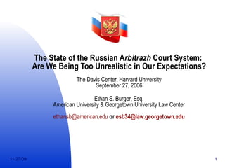 The State of the Russian A rbitrazh  Court System:  Are We Being Too Unrealistic in Our Expectations? The Davis Center, Harvard University September 27, 2006 Ethan S. Burger, Esq. American University & Georgetown University Law Center [email_address]  or  [email_address] 