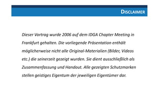 Dieser Vortrag wurde 2006 auf dem IDGA Chapter Meeting in
Frankfurt gehalten. Die vorliegende Präsentation enthält
möglicherweise nicht alle Original-Materialien (Bilder, Videos
etc.) die seinerzeit gezeigt wurden. Sie dient ausschließlich als
Zusammenfassung und Handout. Alle gezeigten Schutzmarken
stellen geistiges Eigentum der jeweiligen Eigentümer dar.
DISCLAIMER