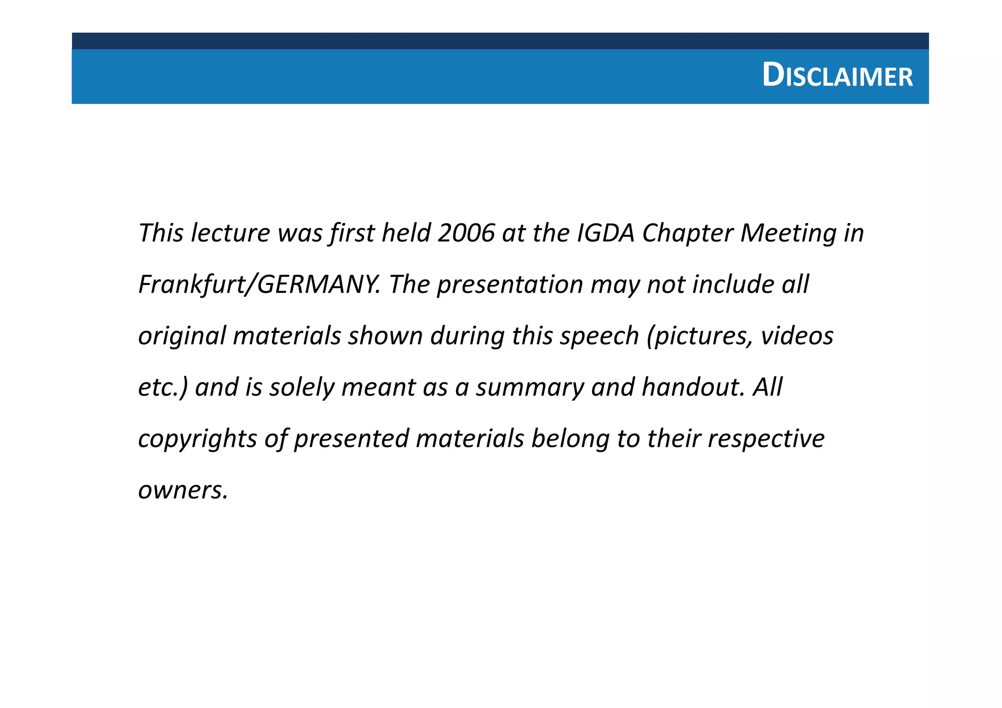 DISCLAIMER
This lecture was first held 2006 at the IGDA Chapter Meeting in
Frankfurt/GERMANY. The presentation may not include all
original materials shown during this speech (pictures, videos
etc.) and is solely meant as a summary and handout. All
copyrights of presented materials belong to their respective
owners.
 