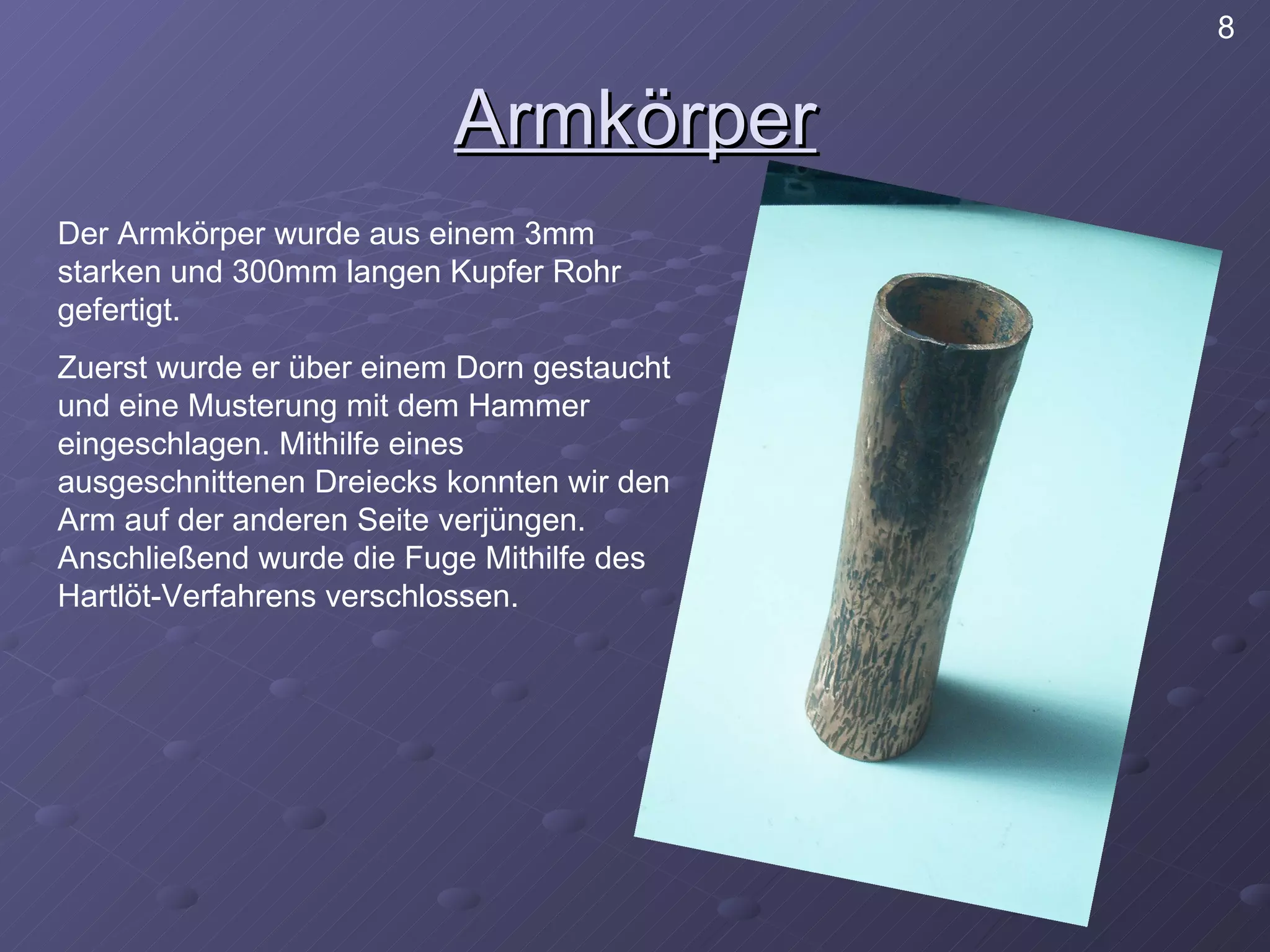 Armkörper Der Armkörper wurde aus einem 3mm starken und 300mm langen Kupfer Rohr gefertigt. Zuerst wurde er über einem Dorn gestaucht und eine Musterung mit dem Hammer eingeschlagen. Mithilfe eines ausgeschnittenen Dreiecks konnten wir den Arm auf der anderen Seite verjüngen. Anschließend wurde die Fuge Mithilfe des Hartlöt-Verfahrens verschlossen. 8 