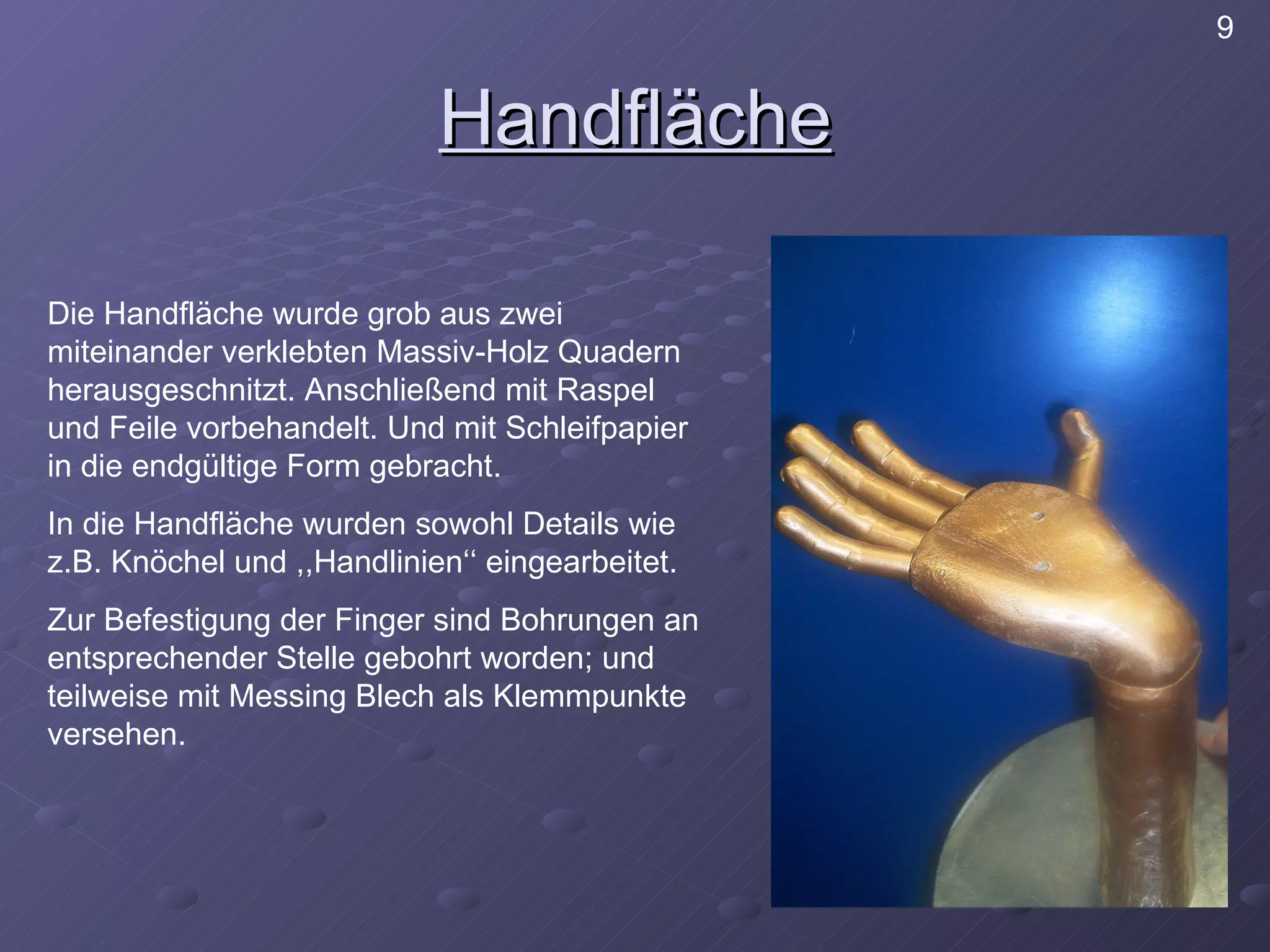 Handfläche Die Handfläche wurde grob aus zwei miteinander verklebten Massiv-Holz Quadern herausgeschnitzt. Anschließend mit Raspel und Feile vorbehandelt. Und mit Schleifpapier in die endgültige Form gebracht.  In die Handfläche wurden sowohl Details wie z.B. Knöchel und ,,Handlinien‘‘ eingearbeitet. Zur Befestigung der Finger sind Bohrungen an entsprechender Stelle gebohrt worden; und teilweise mit Messing Blech als Klemmpunkte versehen. 9 