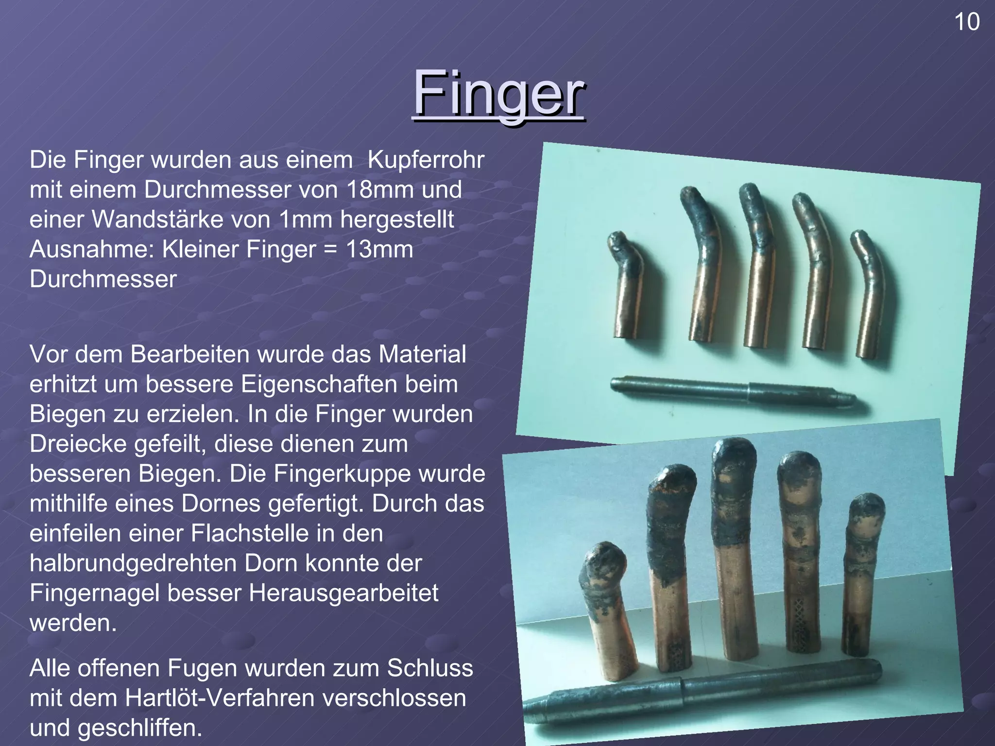 Finger Die Finger wurden aus einem  Kupferrohr mit einem Durchmesser von 18mm und einer Wandstärke von 1mm hergestellt  Ausnahme: Kleiner Finger = 13mm Durchmesser Vor dem Bearbeiten wurde das Material erhitzt um bessere Eigenschaften beim Biegen zu erzielen. In die Finger wurden Dreiecke gefeilt, diese dienen zum besseren Biegen. Die Fingerkuppe wurde mithilfe eines Dornes gefertigt. Durch das einfeilen einer Flachstelle in den halbrundgedrehten Dorn konnte der Fingernagel besser Herausgearbeitet werden. Alle offenen Fugen wurden zum Schluss mit dem Hartlöt-Verfahren verschlossen und geschliffen. 10 