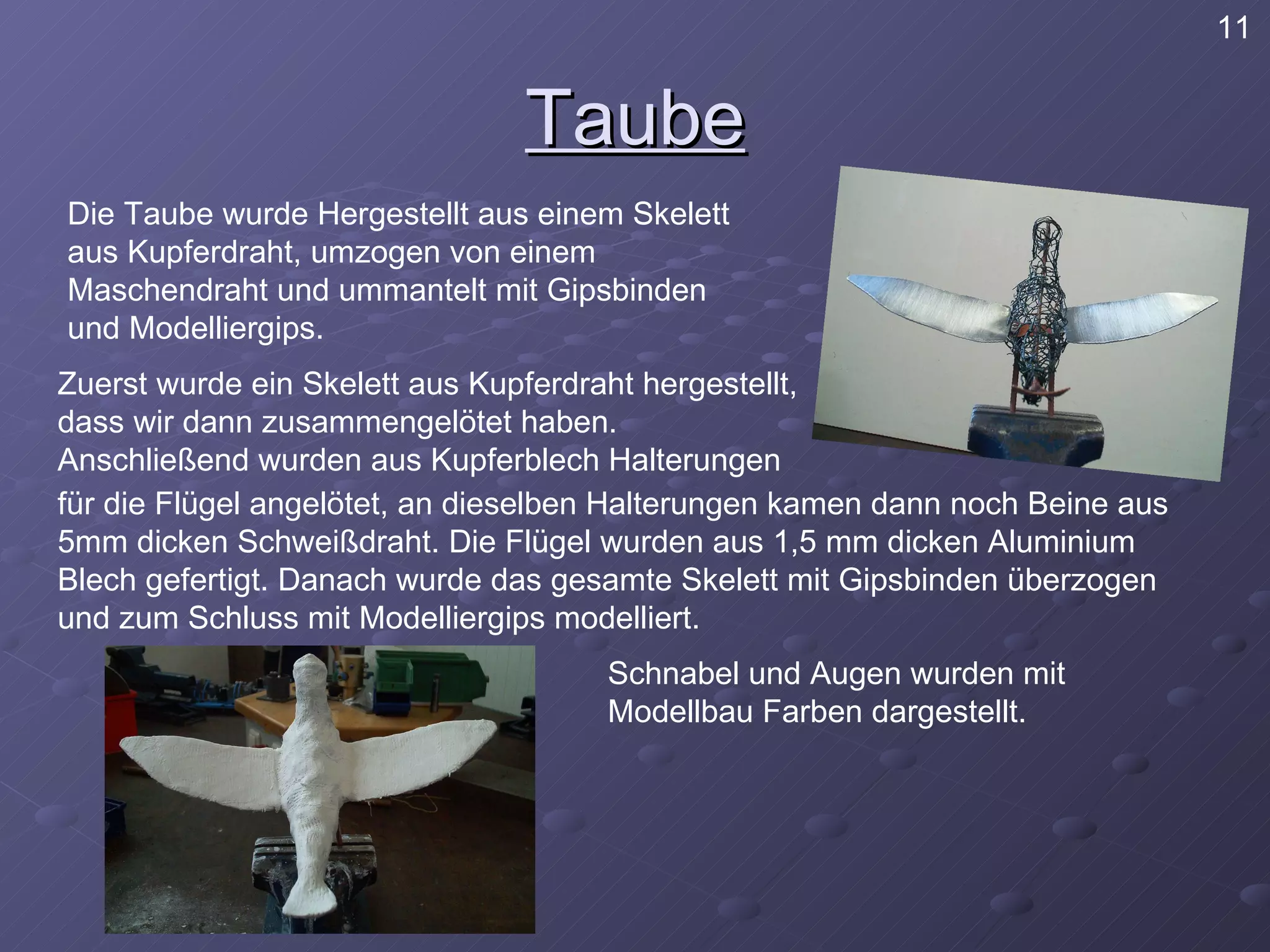 Taube Die Taube wurde Hergestellt aus einem Skelett aus Kupferdraht, umzogen von einem Maschendraht und ummantelt mit Gipsbinden und Modelliergips. Zuerst wurde ein Skelett aus Kupferdraht hergestellt, dass wir dann zusammengelötet haben. Anschließend wurden aus Kupferblech Halterungen für die Flügel angelötet, an dieselben Halterungen kamen dann noch Beine aus 5mm dicken Schweißdraht. Die Flügel wurden aus 1,5 mm dicken Aluminium Blech gefertigt. Danach wurde das gesamte Skelett mit Gipsbinden überzogen und zum Schluss mit Modelliergips modelliert. Schnabel und Augen wurden mit Modellbau Farben dargestellt. 11 