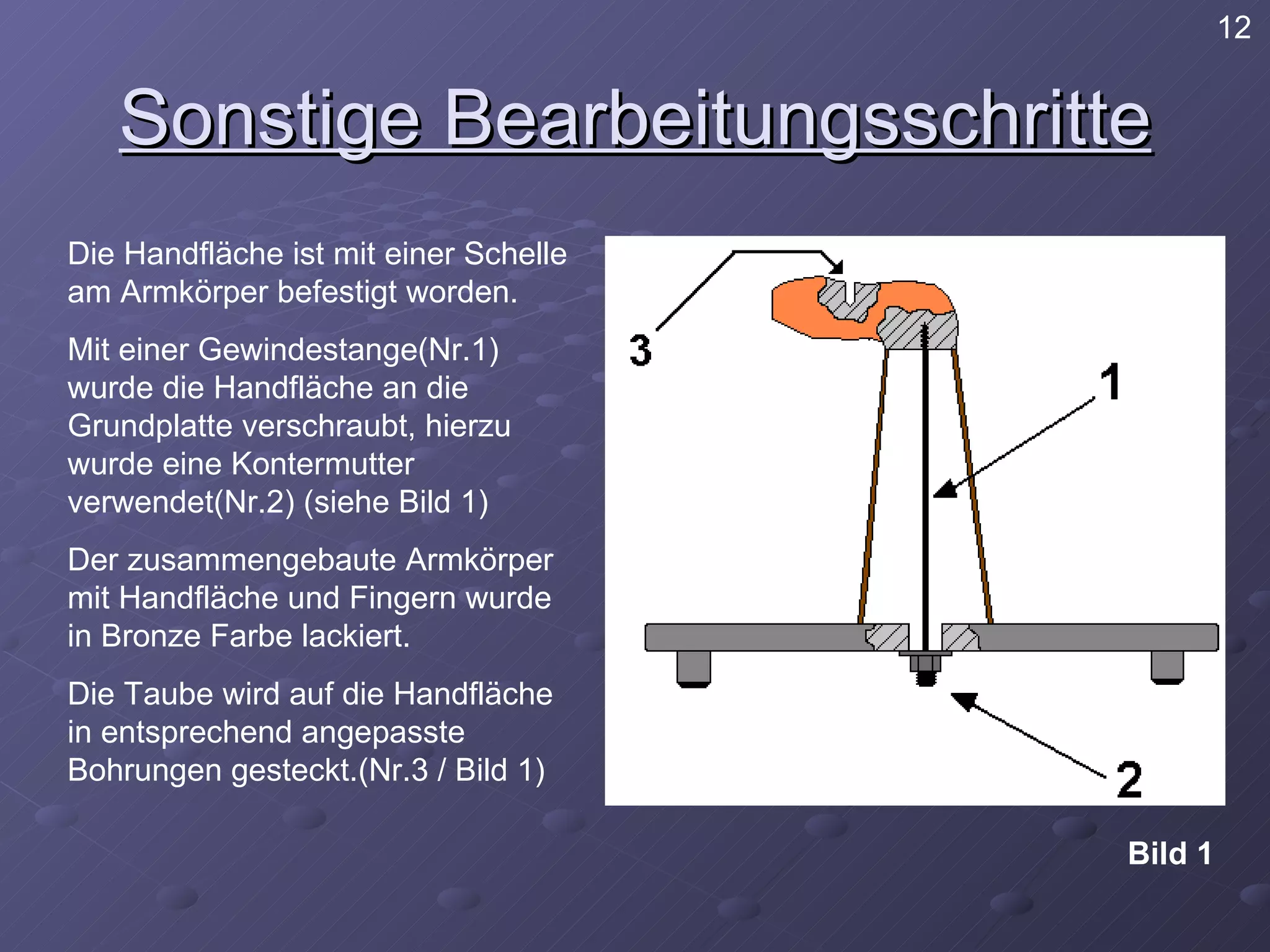 Sonstige Bearbeitungsschritte Die Handfläche ist mit einer Schelle am Armkörper befestigt worden.  Mit einer Gewindestange(Nr.1) wurde die Handfläche an die Grundplatte verschraubt, hierzu wurde eine Kontermutter verwendet(Nr.2) (siehe Bild 1) Der zusammengebaute Armkörper mit Handfläche und Fingern wurde in Bronze Farbe lackiert. Die Taube wird auf die Handfläche in entsprechend angepasste Bohrungen gesteckt.(Nr.3 / Bild 1) Bild 1 12 