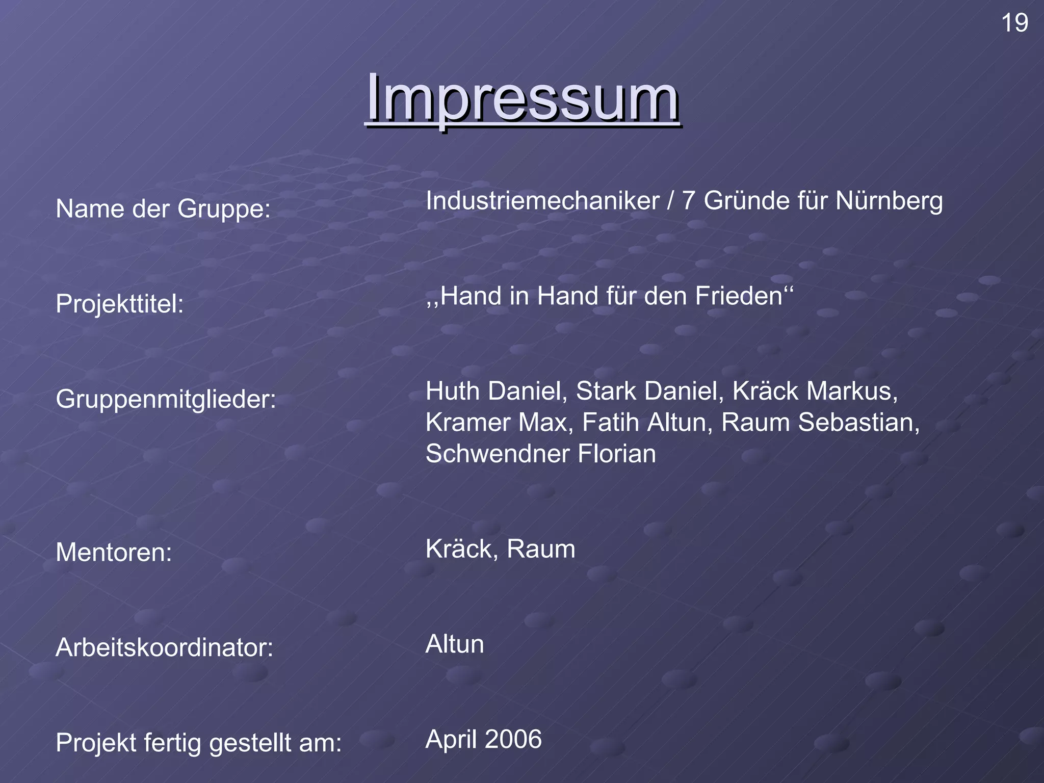 Impressum Name der Gruppe: Projekttitel: Gruppenmitglieder: Mentoren: Arbeitskoordinator: Projekt fertig gestellt am: Industriemechaniker / 7 Gründe für Nürnberg ,,Hand in Hand für den Frieden‘‘ Huth Daniel, Stark Daniel, Kräck Markus, Kramer Max, Fatih Altun, Raum Sebastian, Schwendner Florian Kräck, Raum Altun April 2006 19 