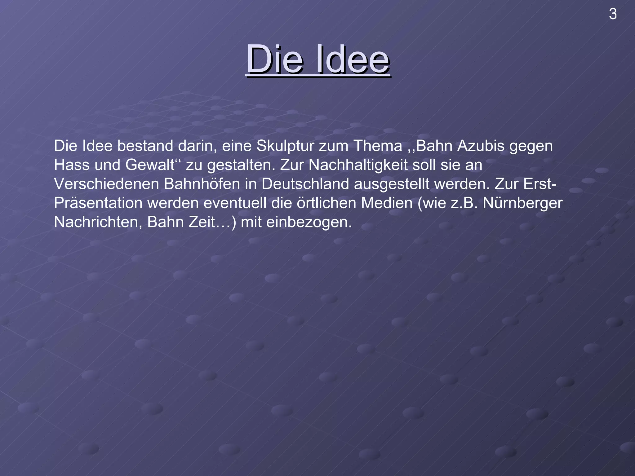 Die Idee Die Idee bestand darin, eine Skulptur zum Thema ,,Bahn Azubis gegen Hass und Gewalt‘‘ zu gestalten. Zur Nachhaltigkeit soll sie an Verschiedenen Bahnhöfen in Deutschland ausgestellt werden. Zur Erst- Präsentation werden eventuell die örtlichen Medien (wie z.B. Nürnberger Nachrichten, Bahn Zeit…) mit einbezogen. 3 