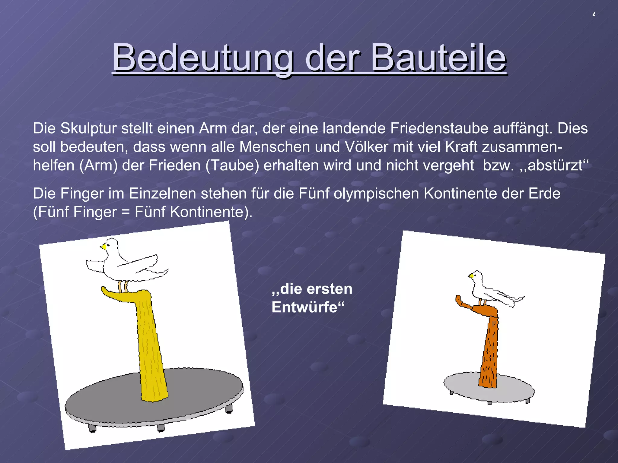 Bedeutung der Bauteile Die Skulptur stellt einen Arm dar, der eine landende Friedenstaube auffängt. Dies soll bedeuten, dass wenn alle Menschen und Völker mit viel Kraft zusammen-helfen (Arm) der Frieden (Taube) erhalten wird und nicht vergeht  bzw. ,,abstürzt‘‘ Die Finger im Einzelnen stehen für die Fünf olympischen Kontinente der Erde (Fünf Finger = Fünf Kontinente).  4 ,,die ersten Entwürfe“ 