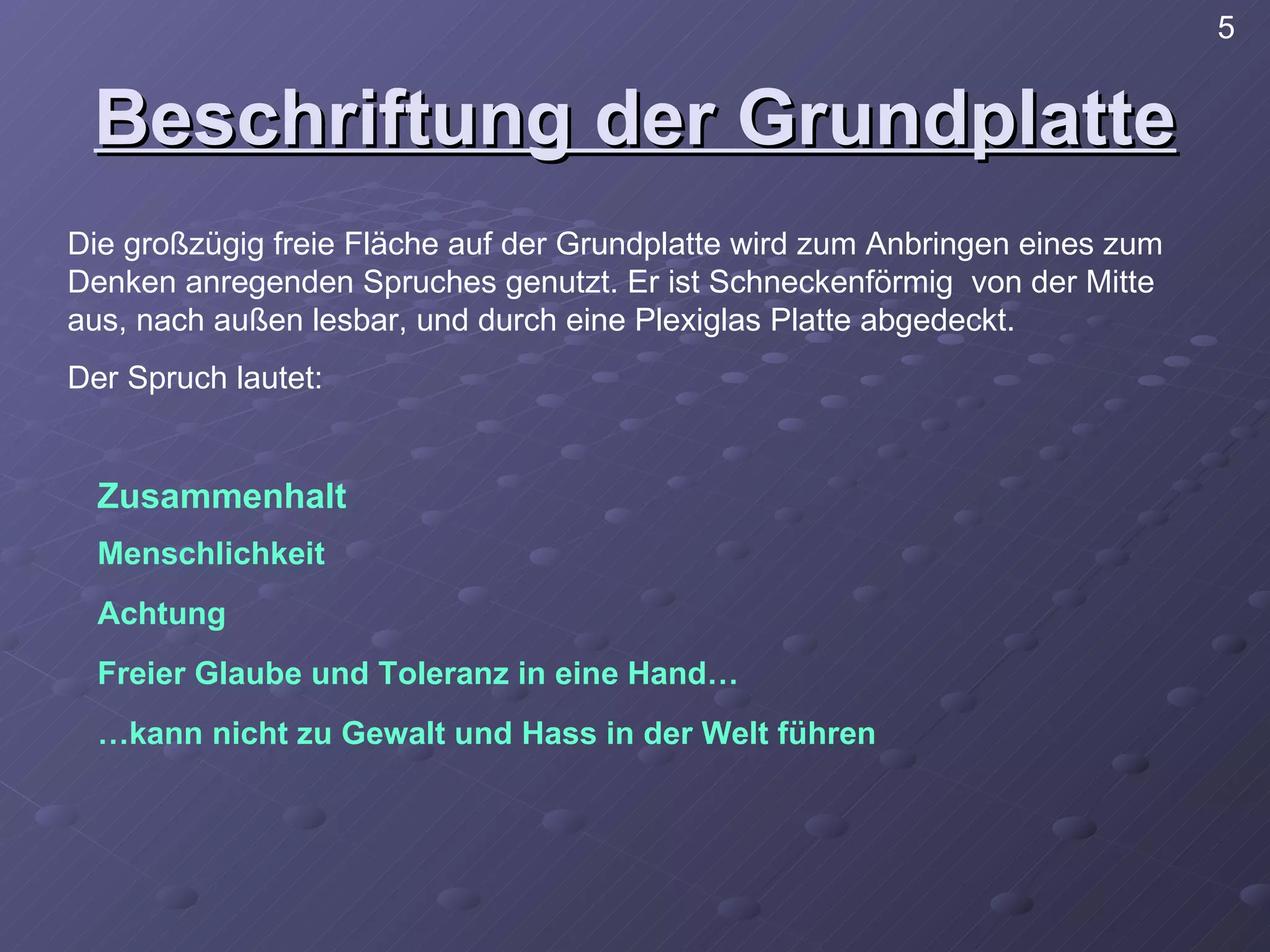 Beschriftung der Grundplatte Die großzügig freie Fläche auf der Grundplatte wird zum Anbringen eines zum Denken anregenden Spruches genutzt. Er ist Schneckenförmig  von der Mitte aus, nach außen lesbar, und durch eine Plexiglas Platte abgedeckt. Der Spruch lautet: Zusammenhalt Menschlichkeit Achtung Freier Glaube und Toleranz in eine Hand… … kann nicht zu Gewalt und Hass in der Welt führen 5 